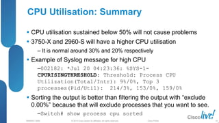 © 2013 Cisco and/or its affiliates. All rights reserved.
BRKRST-3068 Cisco Public
 CPU utilisation sustained below 50% will not cause problems
 3750-X and 2960-S will have a higher CPU utilisation
‒ It is normal around 30% and 20% respectively
 Example of Syslog message for high CPU
‒002182: *Jul 20 04:23:36: %SYS-1-
CPURISINGTHRESHOLD: Threshold: Process CPU
Utilization(Total/Intr): 9%/0%, Top 3
processes(Pid/Util): 214/3%, 153/0%, 159/0%
 Sorting the output is better than filtering the output with “exclude
0.00%” because that will exclude processes that you want to see.
‒Switch# show process cpu sorted
CPU Utilisation: Summary
92
 