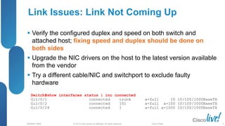 © 2013 Cisco and/or its affiliates. All rights reserved.
BRKRST-3068 Cisco Public
Link Issues: Link Not Coming Up
 Verify the configured duplex and speed on both switch and
attached host; fixing speed and duplex should be done on
both sides
 Upgrade the NIC drivers on the host to the latest version available
from the vendor
 Try a different cable/NIC and switchport to exclude faulty
hardware
Switch#show interfaces status | inc connected
Gi1/0/1 connected trunk a-full 10 10/100/1000BaseTX
Gi1/0/2 connected 101 a-full a-100 10/100/1000BaseTX
Gi1/0/24 connected 1 a-full a-1000 10/100/1000BaseTX
9
 