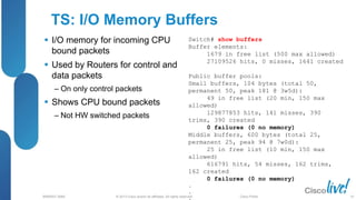 © 2013 Cisco and/or its affiliates. All rights reserved.
BRKRST-3068 Cisco Public
TS: I/O Memory Buffers
 I/O memory for incoming CPU
bound packets
 Used by Routers for control and
data packets
‒ On only control packets
 Shows CPU bound packets
‒ Not HW switched packets
Switch# show buffers
Buffer elements:
1679 in free list (500 max allowed)
27109526 hits, 0 misses, 1641 created
Public buffer pools:
Small buffers, 104 bytes (total 50,
permanent 50, peak 181 @ 3w5d):
49 in free list (20 min, 150 max
allowed)
129877853 hits, 141 misses, 390
trims, 390 created
0 failures (0 no memory)
Middle buffers, 600 bytes (total 25,
permanent 25, peak 94 @ 7w0d):
25 in free list (10 min, 150 max
allowed)
616791 hits, 54 misses, 162 trims,
162 created
0 failures (0 no memory)
.
.
. 93
 