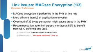 © 2013 Cisco and/or its affiliates. All rights reserved.
BRKRST-3068 Cisco Public
Link Issues: MACsec Encryption (1/3)
 MACsec encryption is performed in the PHY at line rate
 More efficient than L3 or application encryption
 Overhead of 32 bytes per packet might cause drops in the PHY
 Recommendation: rate-limit egress interface at 85% to benefit
from ASIC buffering and QoS
95
Symptom: Traffic drops
Switch(config)# interface gigabitethernet2/0/1
Switch(config-if)# srr-queue bandwidth limit 85
 