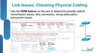 © 2013 Cisco and/or its affiliates. All rights reserved.
BRKRST-3068 Cisco Public
Link Issues: Checking Physical Cabling
 Use the DOM feature on the port to determine possible optical
transmission issues: dirty connectors, wrong attenuation,
transceiver issues
97
Gi4/1/1
Gi1/1/1
Switch# show interface GigabitEthernet4/1/1 transceiver details
Optical High Alarm High Warn Low Warn Low Alarm
Transmit Power Threshold Threshold Threshold Threshold
Port (dBm) (dBm) (dBm) (dBm) (dBm)
------- ----------------- ---------- --------- --------- ---------
Gi4/1/1 -2.7 8.1 5.0 0.0 -4.0
Switch# show interface GigabitEthernet1/1/1 transceiver
ITU Channel not available (Wavelength not available),
Transceiver is internally calibrated.
++ : high alarm, + : high warning, - : low warning, -- : low alarm.
NA or N/A: not applicable, Tx: transmit, Rx: receive.
mA: milliamperes, dBm: decibels (milliwatts).
Optical Optical
Temperature Voltage Tx Power Rx Power
Port (Celsius) (Volts) (dBm) (dBm)
--------- ----------- ------- -------- --------
Gi1/1/1 38.6 3.29 -2.0 -11.3
 