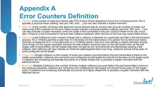 © 2013 Cisco and/or its affiliates. All rights reserved.
BRKRST-3068 Cisco Public
Appendix A
Error Counters Definition
 FCS-Err is the number of valid size frames with FCS (Frame Check Sequence) errors but no framing errors: this is
typically a physical issue (cabling, bad port, NIC card,…) but can also indicate a duplex mismatch
 Align-Err is the number of frames with alignment errors (frames that do not end with an even number of octets and
have a bad CRC) received on the port; these usually indicate a physical problem (cabling, bad port, NIC card,…) but
can also indicate a duplex mismatch; when the cable is first connected to the port, some of these errors may occur;
also, if there is a hub connected to the port then collisions between other devices on the hub may cause these errors
 Late-Coll (Late Collisions) is the number of times that a collision is detected on a particular port late in the transmission
process; for a 10mbit/s port this is later than 512 bit-times into the transmission of a packet; five hundred and twelve
bit-times corresponds to 51.2 microseconds on a 10 Mbit/s system; this error can indicate a duplex mismatch among
other things; for the duplex mismatch scenario the late collision would be seen on the half duplex side; as the half
duplex side is transmitting, the full duplex side does not wait its turn and transmits simultaneously causing a late
collision; late collisions can also indicate an Ethernet cable/segment that is too long; collisions should not be seen on
ports configured as full duplex
 Single-Coll (Single Collision) is the number of times one collision occurred before the port transmitted a frame to the
media successfully; collisions are normal for port configured as half duplex but should not be seen on full duplex ports;
if collisions are increasing dramatically this points to a highly utilised link or possibly a duplex mismatch with the
attached device
 Multi-Coll (Multiple Collision) is the number of times multiple collisions occurred before the port transmitted a frame to
the media successfully; collisions are normal for port configured as half duplex but should not be seen on full duplex
ports; if collisions are increasing dramatically this points to a highly utilised link or possibly a duplex mismatch with the
attached device
100
 
