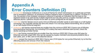 © 2013 Cisco and/or its affiliates. All rights reserved.
BRKRST-3068 Cisco Public
Appendix A
Error Counters Definition (2)
 Excess-Coll (Excessive Collisions) is a count of frames for which transmission on a particular port fails
due to excessive collisions; an excessive collision happens when a packet has a collision 16 times in a
row; the packet is then dropped; excessive collisions is typically an indication that the load on the
segment needs to be split across multiple segments but can also point to a duplex mismatch with the
attached device; collisions should not be seen on ports configured as full duplex
 Carri-Sen (Carrier Sense) occurs every time an Ethernet controller wants to send data on a half duplex
connection; the controller senses the wire and check if it is not busy before transmitting; this is normal
on an half-duplex Ethernet segment
 Undersize are frames received that are smaller than the minimum IEEE 802.3 frame size of 64bytes
long (excluding framing bits, but including FCS octets) that were otherwise well formed; check the
device sending out these frames
 Runts are frames received that are smaller than the minimum IEEE 802.3 frame size (64 bytes for
Ethernet) and with a bad CRC; this can be caused by duplex mismatch and physical problems like a
bad cable, port, or NIC card on the attached device
 Giants exceed the maximum IEEE 802.3 frame size (1518 bytes for non-jumbo Ethernet); try to find the
offending device and remove it from the network
 http://www.cisco.com/warp/public/473/164.html#show_interface
101
 