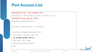 © 2013 Cisco and/or its affiliates. All rights reserved.
BRKRST-3068 Cisco Public
Port Access-List
Switch# sh run | inc access-list
access-list 123 permit ip host 10.100.1.2 any
Switch# sh run int gi 1/0/2
Building configuration...
Current configuration : 134 bytes
!
interface GigabitEthernet1/0/2
switchport access vlan 101
ip access-group 123 in
mls qos trust dscp
spanning-tree portfast
end
102
 