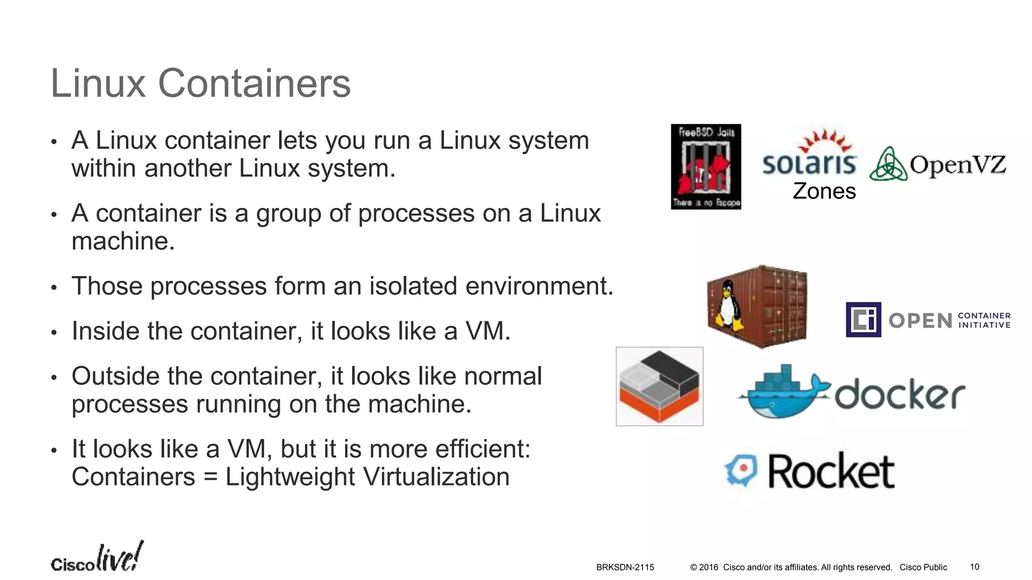 © 2016 Cisco and/or its affiliates. All rights reserved. Cisco Public
Linux Containers
• A Linux container lets you run a Linux system
within another Linux system.
• A container is a group of processes on a Linux
machine.
• Those processes form an isolated environment.
• Inside the container, it looks like a VM.
• Outside the container, it looks like normal
processes running on the machine.
• It looks like a VM, but it is more efficient:
Containers = Lightweight Virtualization
Zones
BRKSDN-2115 10
 