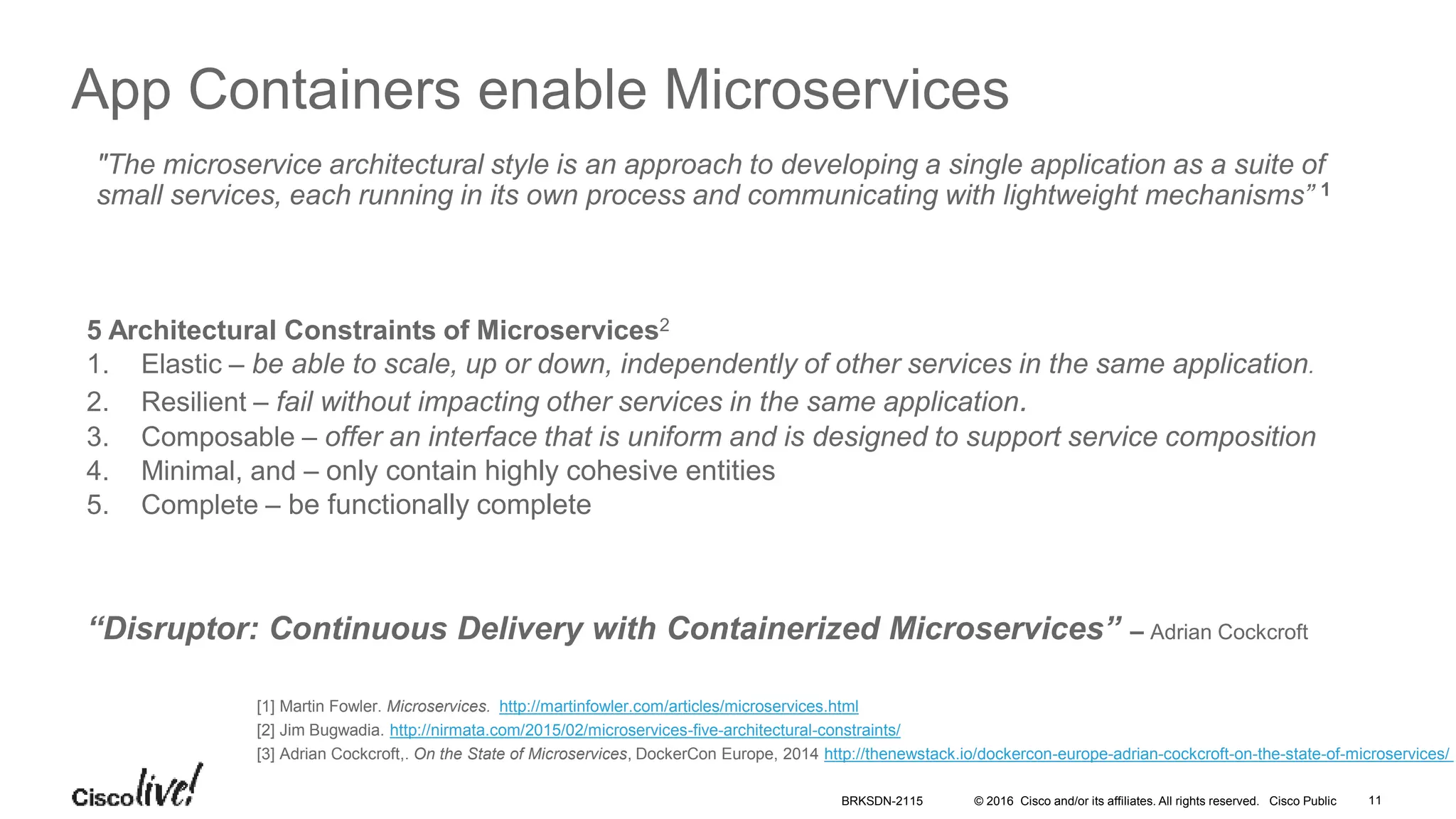 © 2016 Cisco and/or its affiliates. All rights reserved. Cisco Public
App Containers enable Microservices
"The microservice architectural style is an approach to developing a single application as a suite of
small services, each running in its own process and communicating with lightweight mechanisms” 1
5 Architectural Constraints of Microservices2
1. Elastic – be able to scale, up or down, independently of other services in the same application.
2. Resilient – fail without impacting other services in the same application.
3. Composable – offer an interface that is uniform and is designed to support service composition
4. Minimal, and – only contain highly cohesive entities
5. Complete – be functionally complete
“Disruptor: Continuous Delivery with Containerized Microservices” – Adrian Cockcroft
[1] Martin Fowler. Microservices. http://martinfowler.com/articles/microservices.html
[2] Jim Bugwadia. http://nirmata.com/2015/02/microservices-five-architectural-constraints/
[3] Adrian Cockcroft,. On the State of Microservices, DockerCon Europe, 2014 http://thenewstack.io/dockercon-europe-adrian-cockcroft-on-the-state-of-microservices/
BRKSDN-2115 11
 