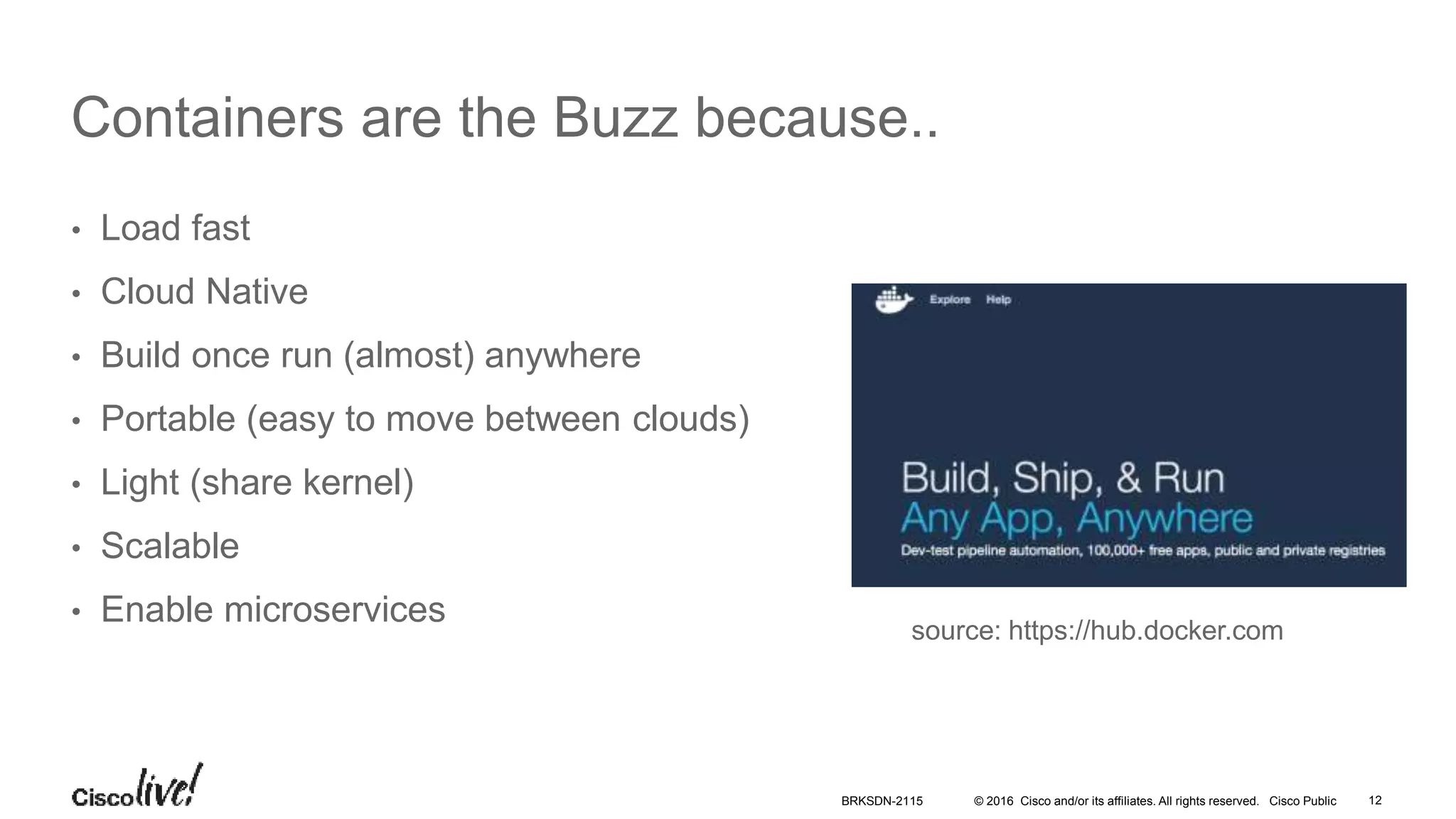 © 2016 Cisco and/or its affiliates. All rights reserved. Cisco Public
Containers are the Buzz because..
• Load fast
• Cloud Native
• Build once run (almost) anywhere
• Portable (easy to move between clouds)
• Light (share kernel)
• Scalable
• Enable microservices source: https://hub.docker.com
BRKSDN-2115 12
 