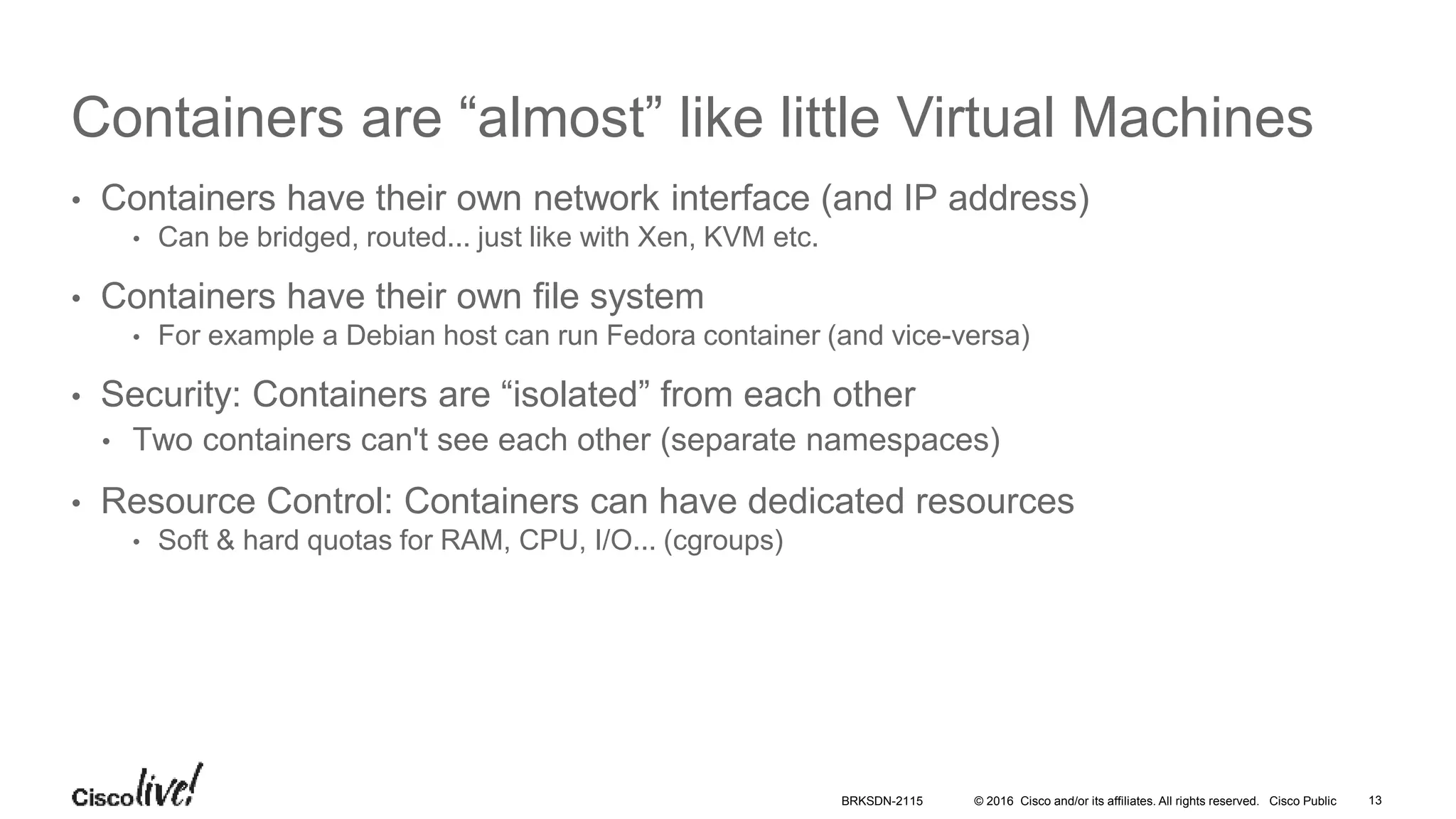 © 2016 Cisco and/or its affiliates. All rights reserved. Cisco Public
Containers are “almost” like little Virtual Machines
• Containers have their own network interface (and IP address)
• Can be bridged, routed... just like with Xen, KVM etc.
• Containers have their own file system
• For example a Debian host can run Fedora container (and vice-versa)
• Security: Containers are “isolated” from each other
• Two containers can't see each other (separate namespaces)
• Resource Control: Containers can have dedicated resources
• Soft & hard quotas for RAM, CPU, I/O... (cgroups)
BRKSDN-2115 13
 