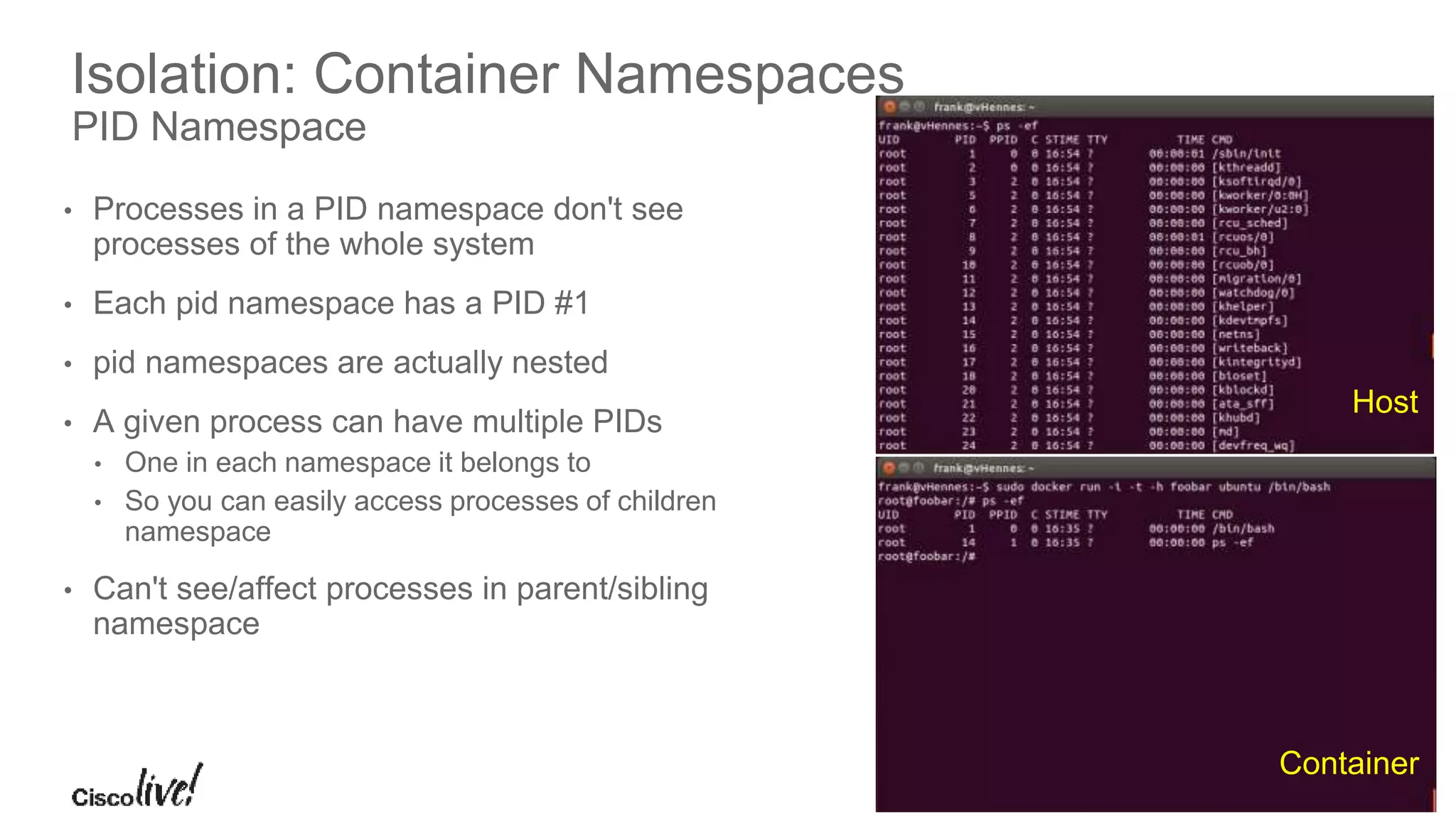 © 2016 Cisco and/or its affiliates. All rights reserved. Cisco Public
Isolation: Container Namespaces
PID Namespace
• Processes in a PID namespace don't see
processes of the whole system
• Each pid namespace has a PID #1
• pid namespaces are actually nested
• A given process can have multiple PIDs
• One in each namespace it belongs to
• So you can easily access processes of children
namespace
• Can't see/affect processes in parent/sibling
namespace
Host
Container
 