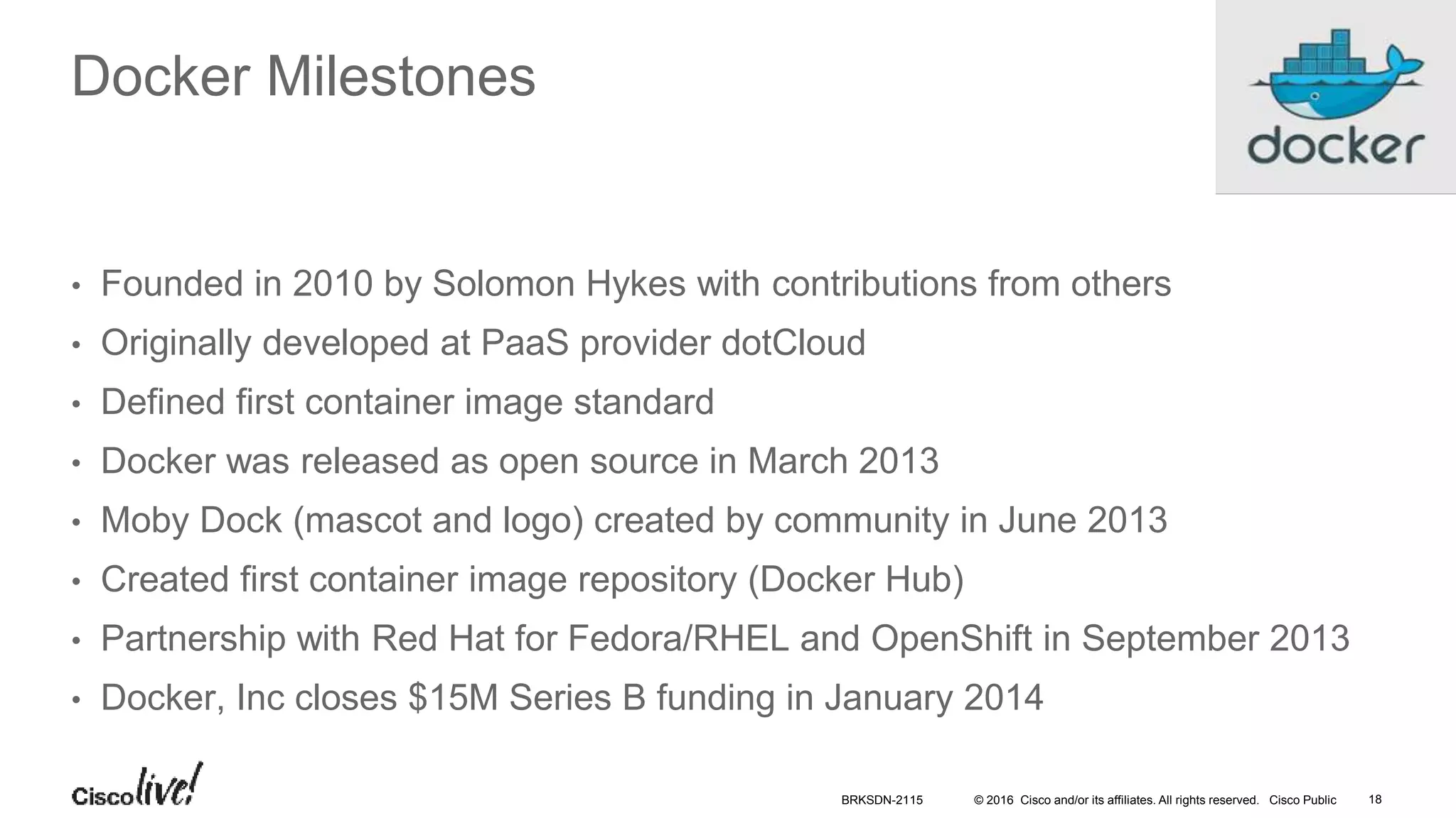 © 2016 Cisco and/or its affiliates. All rights reserved. Cisco Public
Docker Milestones
• Founded in 2010 by Solomon Hykes with contributions from others
• Originally developed at PaaS provider dotCloud
• Defined first container image standard
• Docker was released as open source in March 2013
• Moby Dock (mascot and logo) created by community in June 2013
• Created first container image repository (Docker Hub)
• Partnership with Red Hat for Fedora/RHEL and OpenShift in September 2013
• Docker, Inc closes $15M Series B funding in January 2014
BRKSDN-2115 18
 