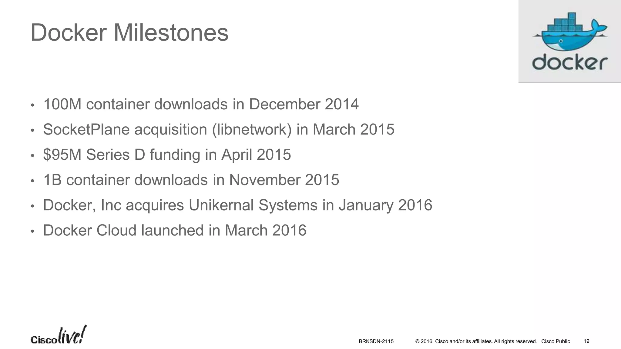 © 2016 Cisco and/or its affiliates. All rights reserved. Cisco Public
Docker Milestones
• 100M container downloads in December 2014
• SocketPlane acquisition (libnetwork) in March 2015
• $95M Series D funding in April 2015
• 1B container downloads in November 2015
• Docker, Inc acquires Unikernal Systems in January 2016
• Docker Cloud launched in March 2016
BRKSDN-2115 19
 