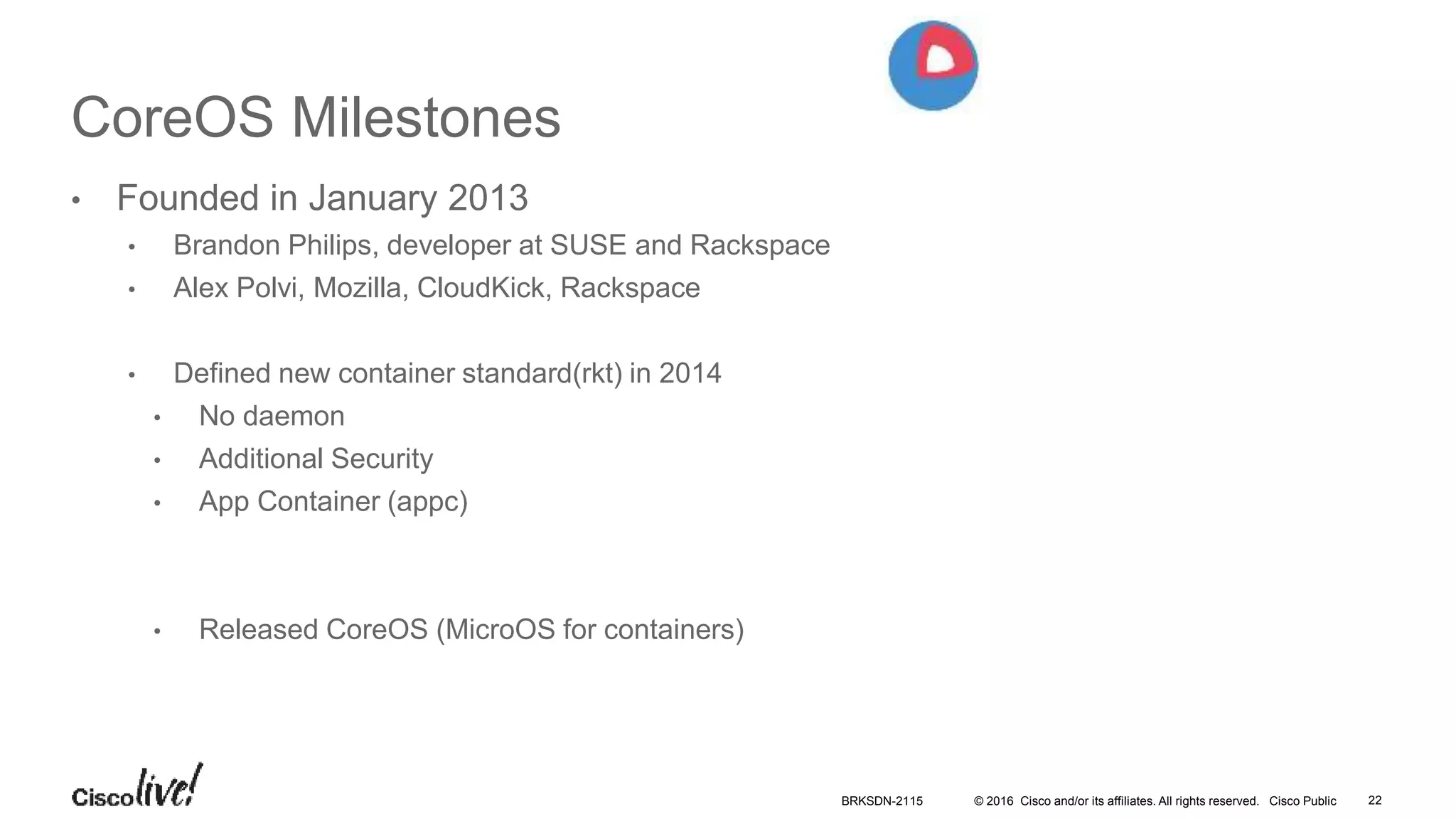© 2016 Cisco and/or its affiliates. All rights reserved. Cisco Public
CoreOS Milestones
• Founded in January 2013
• Brandon Philips, developer at SUSE and Rackspace
• Alex Polvi, Mozilla, CloudKick, Rackspace
• Defined new container standard(rkt) in 2014
• No daemon
• Additional Security
• App Container (appc)
• Released CoreOS (MicroOS for containers)
BRKSDN-2115 22
 