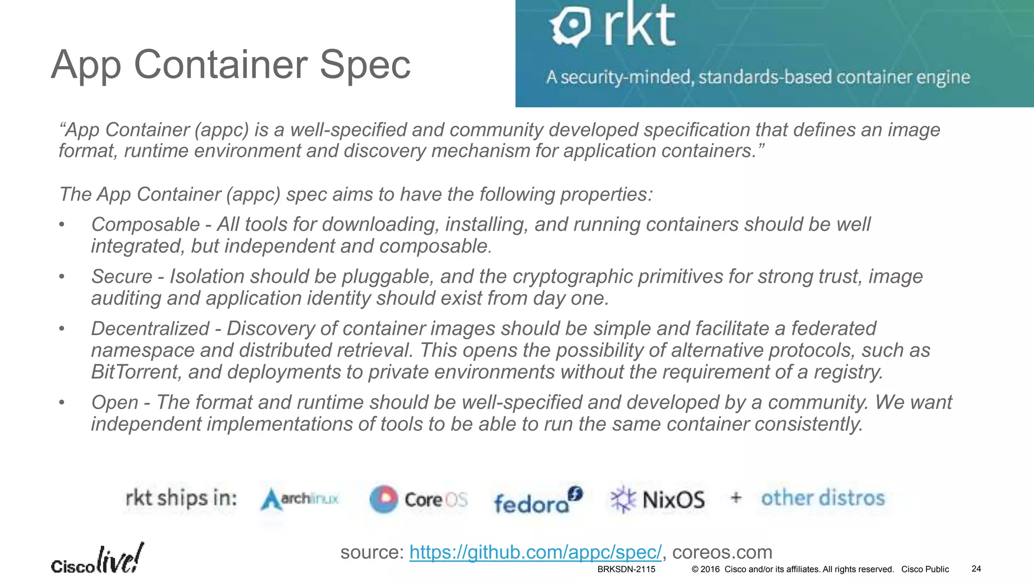 © 2016 Cisco and/or its affiliates. All rights reserved. Cisco Public
App Container Spec
“App Container (appc) is a well-specified and community developed specification that defines an image
format, runtime environment and discovery mechanism for application containers.”
The App Container (appc) spec aims to have the following properties:
• Composable - All tools for downloading, installing, and running containers should be well
integrated, but independent and composable.
• Secure - Isolation should be pluggable, and the cryptographic primitives for strong trust, image
auditing and application identity should exist from day one.
• Decentralized - Discovery of container images should be simple and facilitate a federated
namespace and distributed retrieval. This opens the possibility of alternative protocols, such as
BitTorrent, and deployments to private environments without the requirement of a registry.
• Open - The format and runtime should be well-specified and developed by a community. We want
independent implementations of tools to be able to run the same container consistently.
source: https://github.com/appc/spec/, coreos.com
BRKSDN-2115 24
 