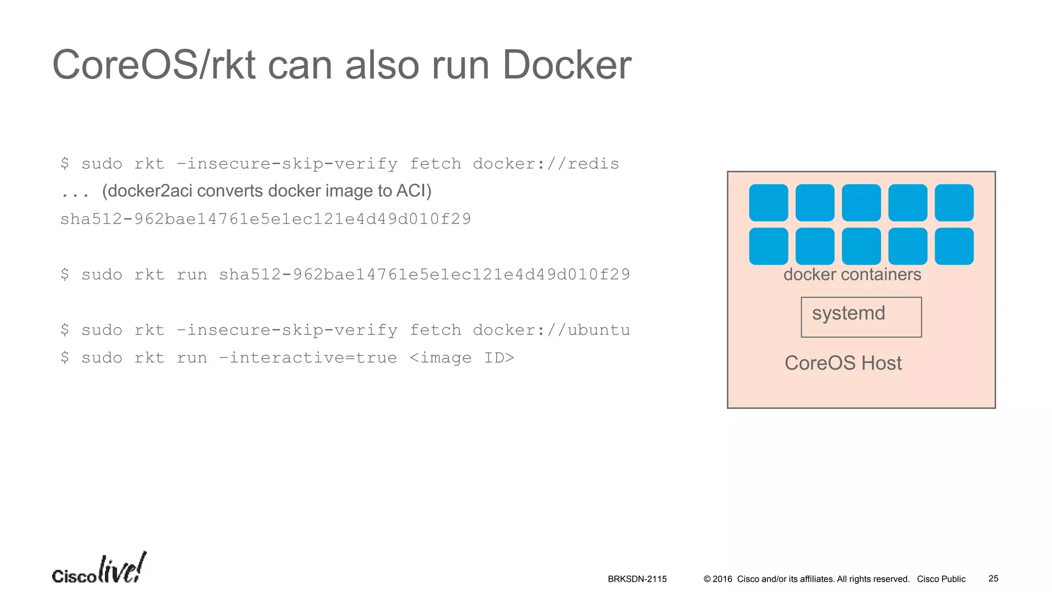 © 2016 Cisco and/or its affiliates. All rights reserved. Cisco Public
CoreOS/rkt can also run Docker
CoreOS Host
systemd
docker containers
$ sudo rkt –insecure-skip-verify fetch docker://redis
... (docker2aci converts docker image to ACI)
sha512-962bae14761e5e1ec121e4d49d010f29
$ sudo rkt run sha512-962bae14761e5e1ec121e4d49d010f29
$ sudo rkt –insecure-skip-verify fetch docker://ubuntu
$ sudo rkt run –interactive=true <image ID>
BRKSDN-2115 25
 
