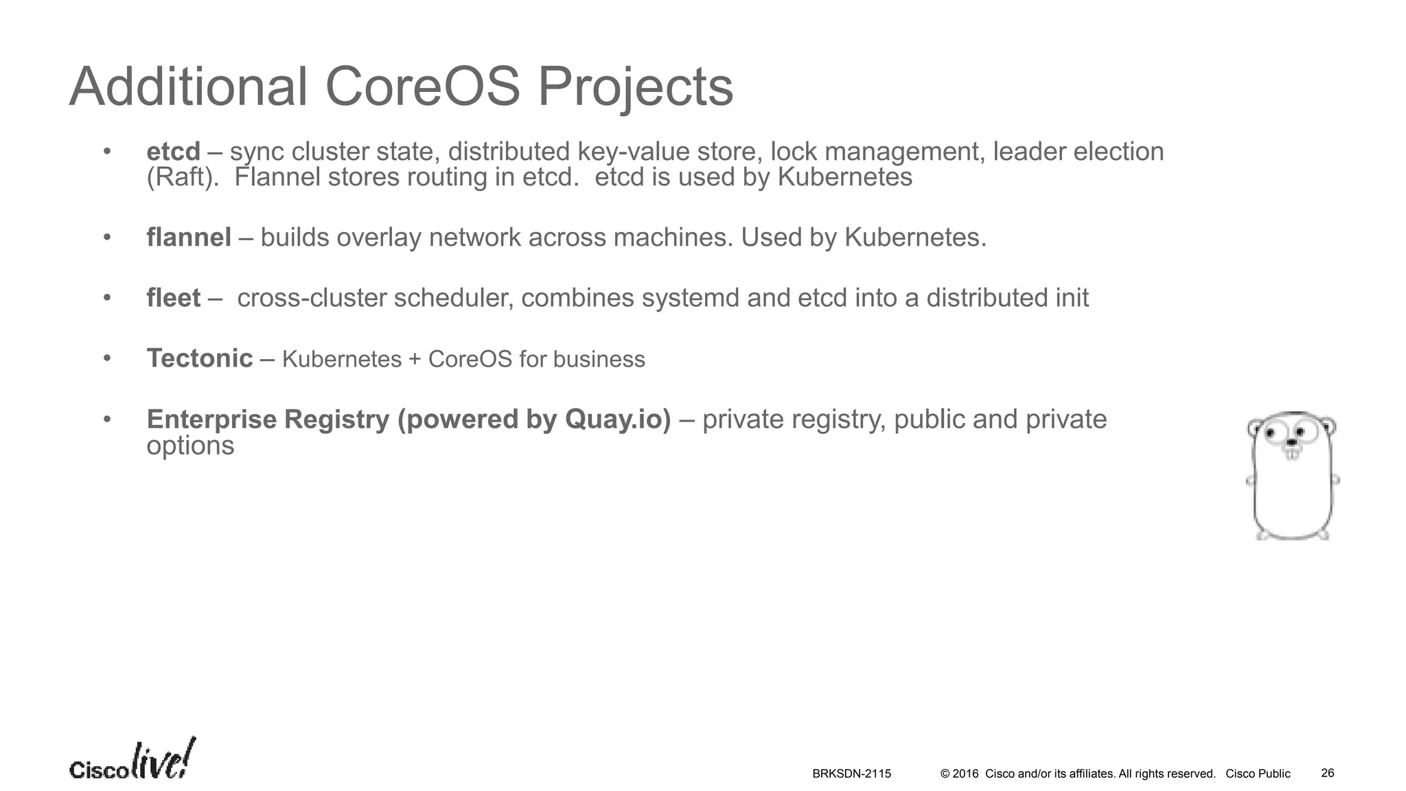 © 2016 Cisco and/or its affiliates. All rights reserved. Cisco Public
Additional CoreOS Projects
• etcd – sync cluster state, distributed key-value store, lock management, leader election
(Raft). Flannel stores routing in etcd. etcd is used by Kubernetes
• flannel – builds overlay network across machines. Used by Kubernetes.
• fleet – cross-cluster scheduler, combines systemd and etcd into a distributed init
• Tectonic – Kubernetes + CoreOS for business
• Enterprise Registry (powered by Quay.io) – private registry, public and private
options
BRKSDN-2115 26
 