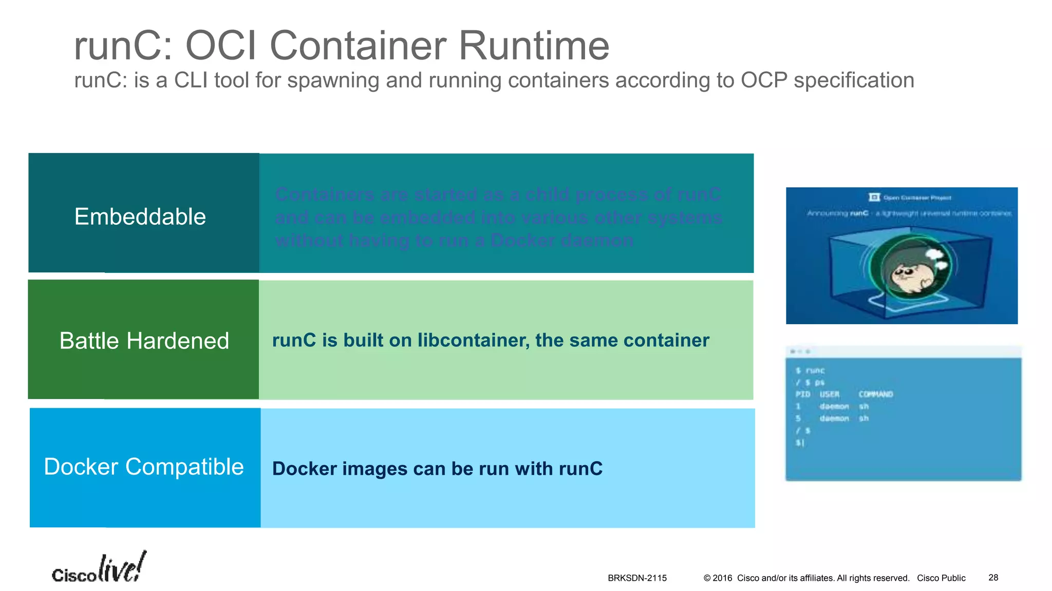 © 2016 Cisco and/or its affiliates. All rights reserved. Cisco Public
Containers are started as a child process of runC
and can be embedded into various other systems
without having to run a Docker daemon
runC is built on libcontainer, the same container
Docker images can be run with runC
Embeddable
Battle Hardened
Docker Compatible
runC: OCI Container Runtime
runC: is a CLI tool for spawning and running containers according to OCP specification
BRKSDN-2115 28
 