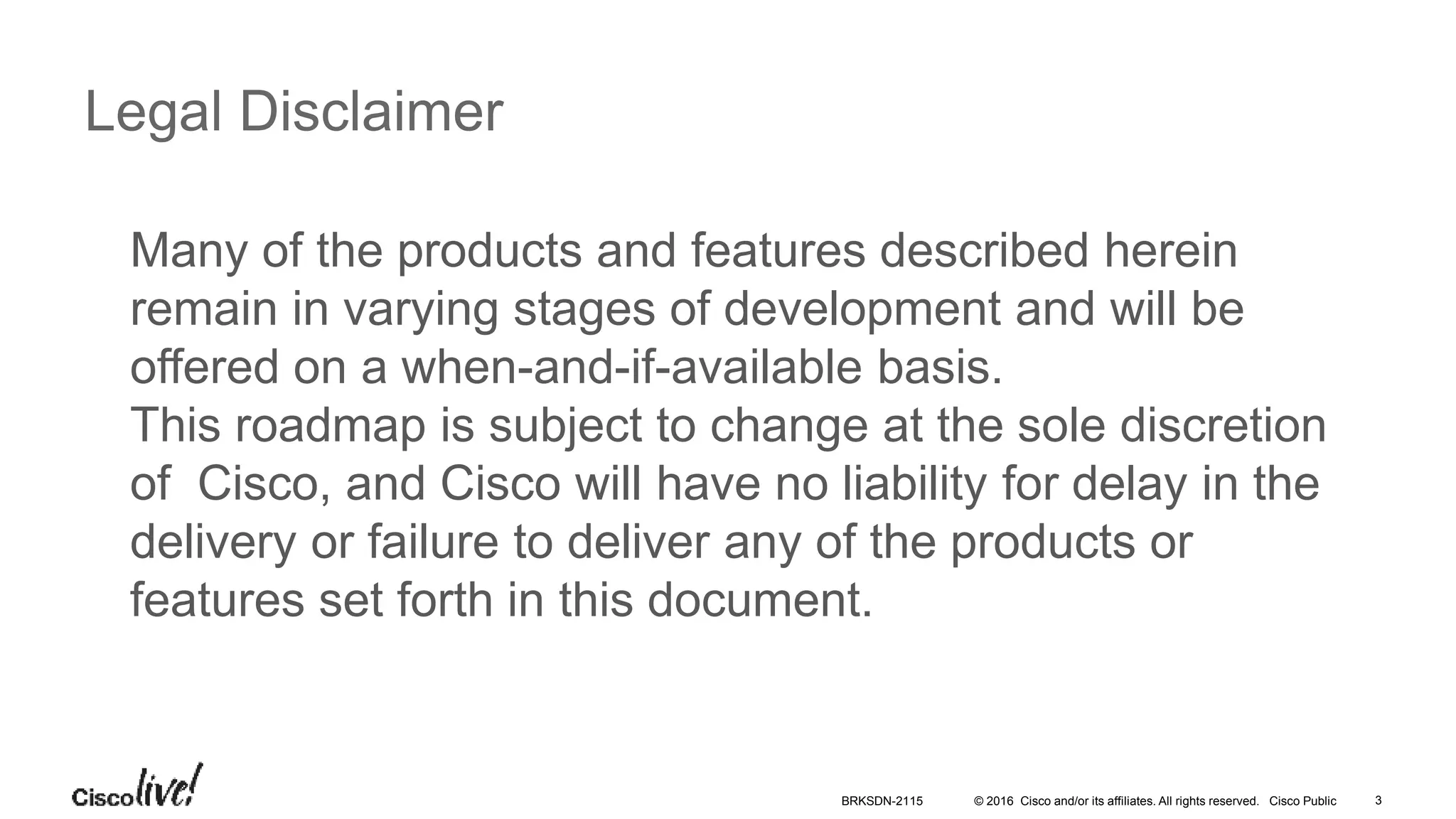© 2016 Cisco and/or its affiliates. All rights reserved. Cisco Public
Legal Disclaimer
Many of the products and features described herein
remain in varying stages of development and will be
offered on a when-and-if-available basis.
This roadmap is subject to change at the sole discretion
of Cisco, and Cisco will have no liability for delay in the
delivery or failure to deliver any of the products or
features set forth in this document.
BRKSDN-2115 3
 