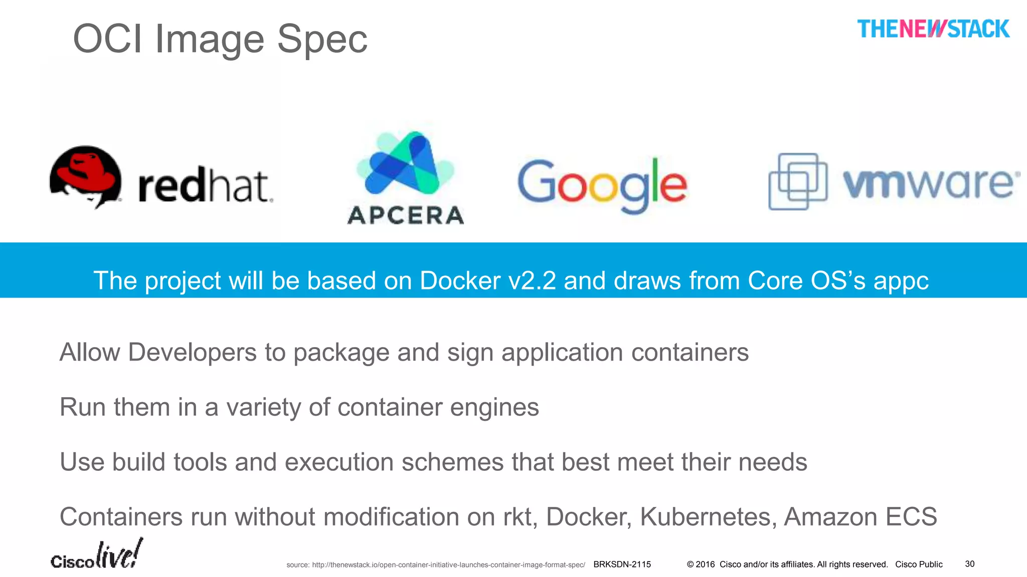 © 2016 Cisco and/or its affiliates. All rights reserved. Cisco Public
OCI Image Spec
source: http://thenewstack.io/open-container-initiative-launches-container-image-format-spec/
Allow Developers to package and sign application containers
Run them in a variety of container engines
Use build tools and execution schemes that best meet their needs
Containers run without modification on rkt, Docker, Kubernetes, Amazon ECS
The project will be based on Docker v2.2 and draws from Core OS’s appc
spec
BRKSDN-2115 30
 