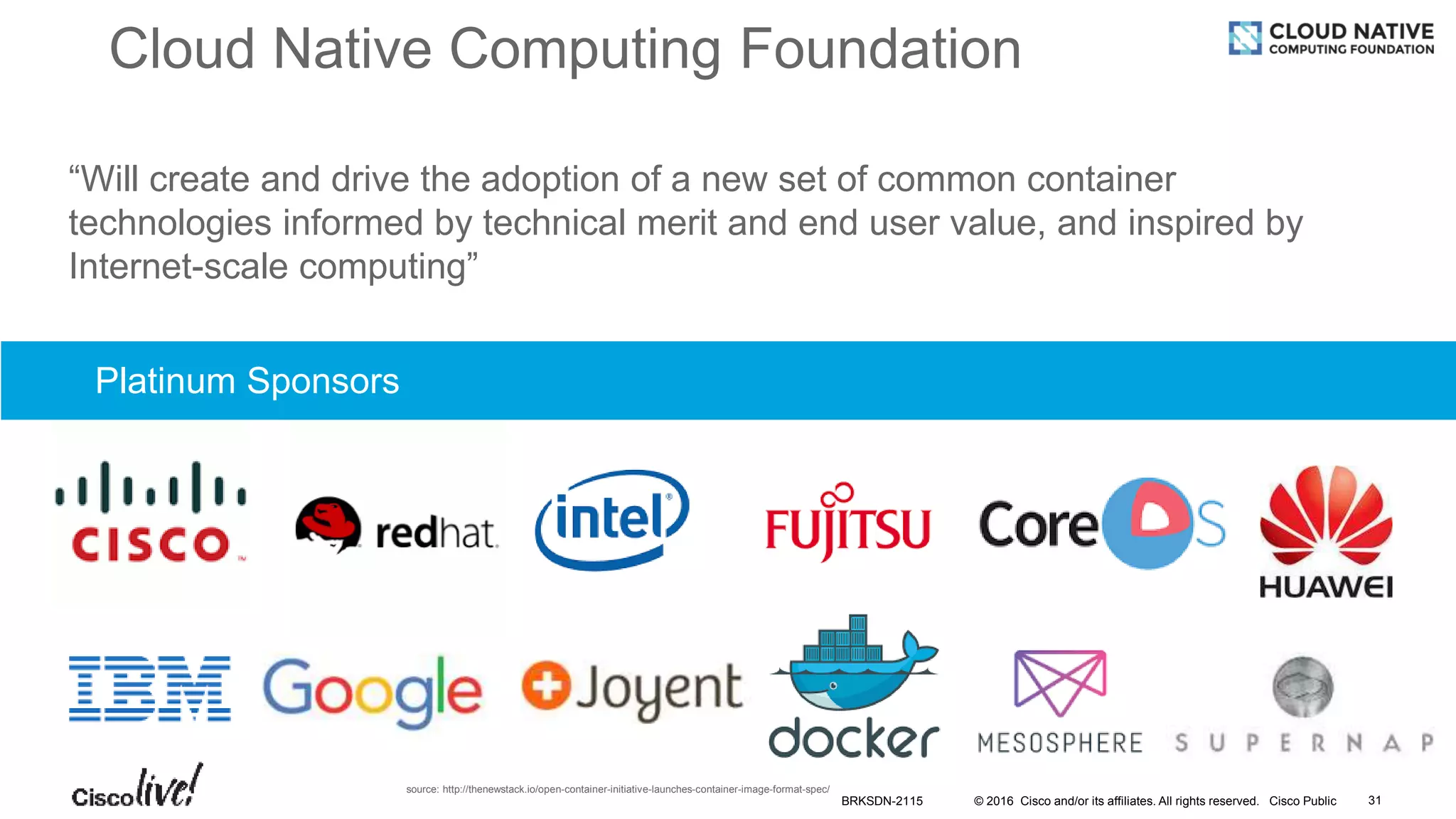 © 2016 Cisco and/or its affiliates. All rights reserved. Cisco Public
Cloud Native Computing Foundation
xxx
“Will create and drive the adoption of a new set of common container
technologies informed by technical merit and end user value, and inspired by
Internet-scale computing”
Platinum Sponsors
source: http://thenewstack.io/open-container-initiative-launches-container-image-format-spec/
BRKSDN-2115 31
 
