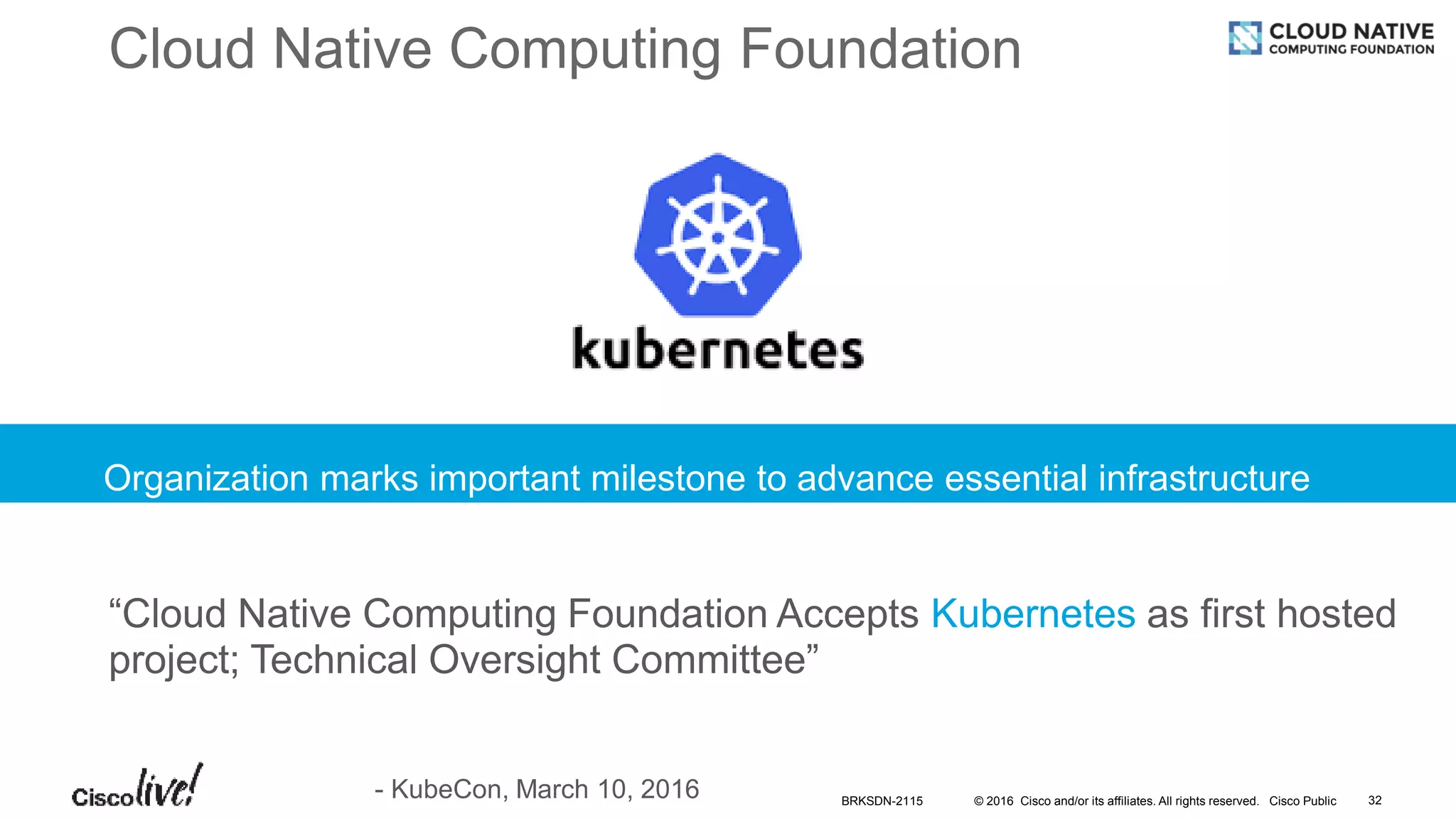 © 2016 Cisco and/or its affiliates. All rights reserved. Cisco Public
Cloud Native Computing Foundation
Organization marks important milestone to advance essential infrastructure
“Cloud Native Computing Foundation Accepts Kubernetes as first hosted
project; Technical Oversight Committee”
- KubeCon, March 10, 2016 BRKSDN-2115 32
 