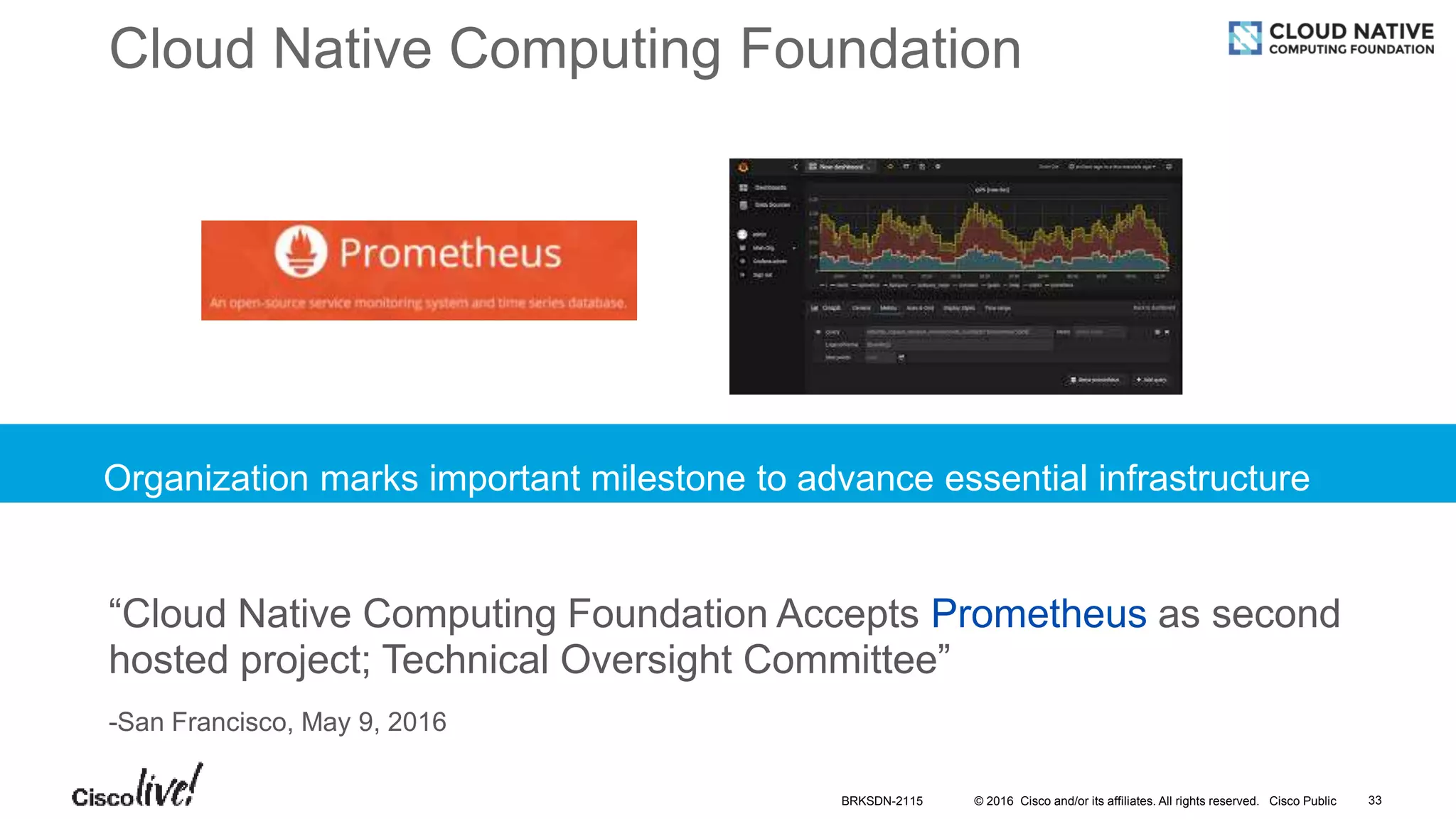 © 2016 Cisco and/or its affiliates. All rights reserved. Cisco Public
Cloud Native Computing Foundation
Organization marks important milestone to advance essential infrastructure
“Cloud Native Computing Foundation Accepts Prometheus as second
hosted project; Technical Oversight Committee”
-San Francisco, May 9, 2016
BRKSDN-2115 33
 