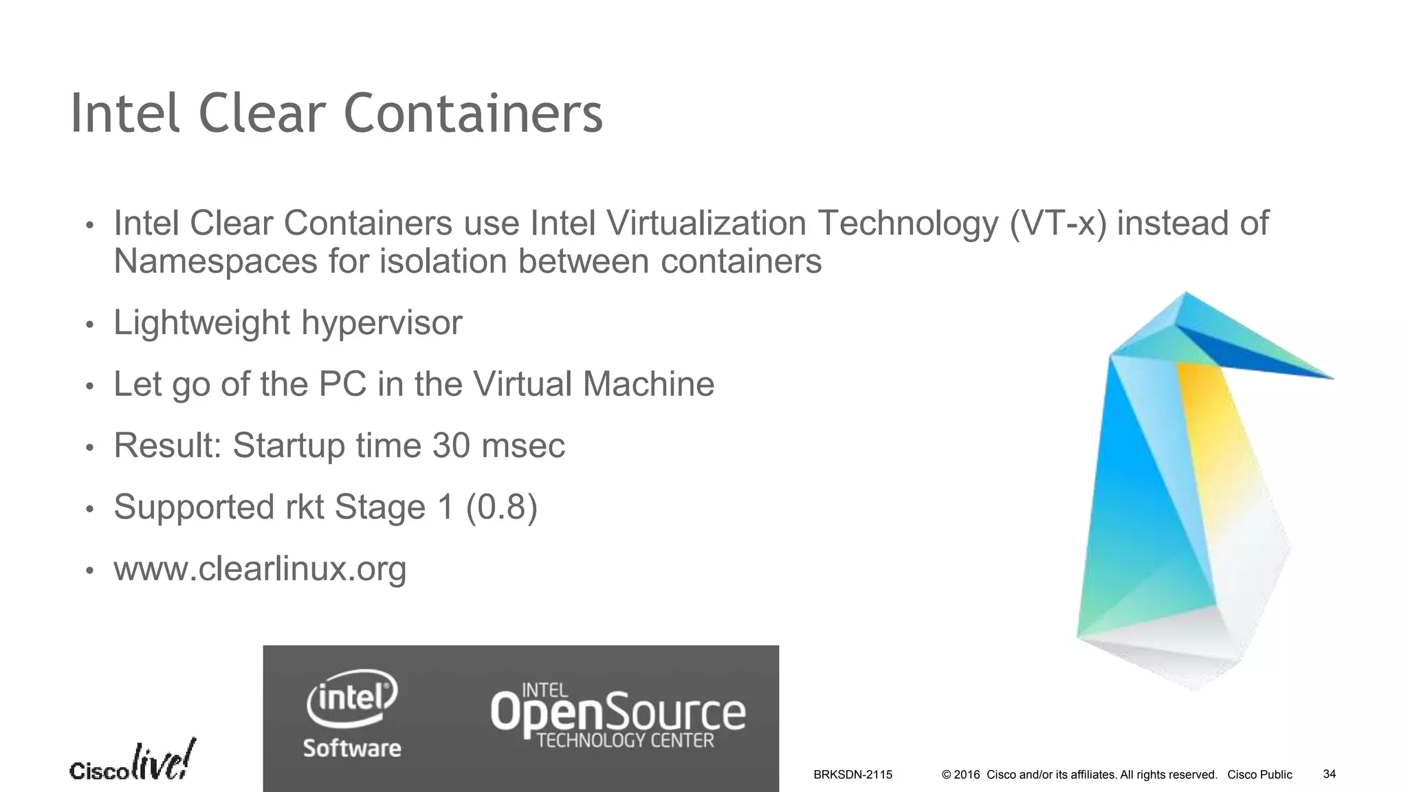 © 2016 Cisco and/or its affiliates. All rights reserved. Cisco Public
Intel Clear Containers
• Intel Clear Containers use Intel Virtualization Technology (VT-x) instead of
Namespaces for isolation between containers
• Lightweight hypervisor
• Let go of the PC in the Virtual Machine
• Result: Startup time 30 msec
• Supported rkt Stage 1 (0.8)
• www.clearlinux.org
BRKSDN-2115 34
 