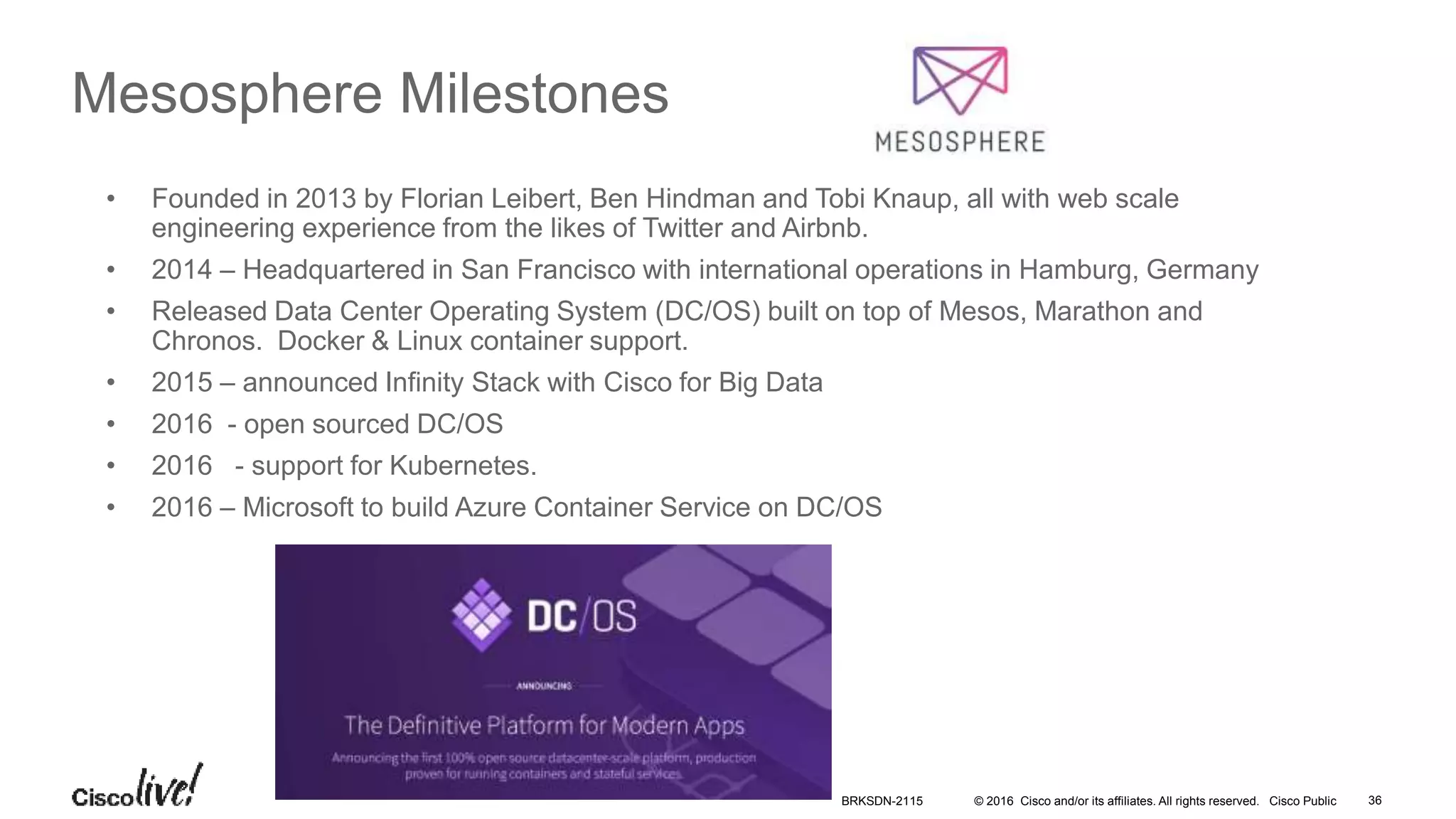 © 2016 Cisco and/or its affiliates. All rights reserved. Cisco Public
Mesosphere Milestones
• Founded in 2013 by Florian Leibert, Ben Hindman and Tobi Knaup, all with web scale
engineering experience from the likes of Twitter and Airbnb.
• 2014 – Headquartered in San Francisco with international operations in Hamburg, Germany
• Released Data Center Operating System (DC/OS) built on top of Mesos, Marathon and
Chronos. Docker & Linux container support.
• 2015 – announced Infinity Stack with Cisco for Big Data
• 2016 - open sourced DC/OS
• 2016 - support for Kubernetes.
• 2016 – Microsoft to build Azure Container Service on DC/OS
BRKSDN-2115 36
 