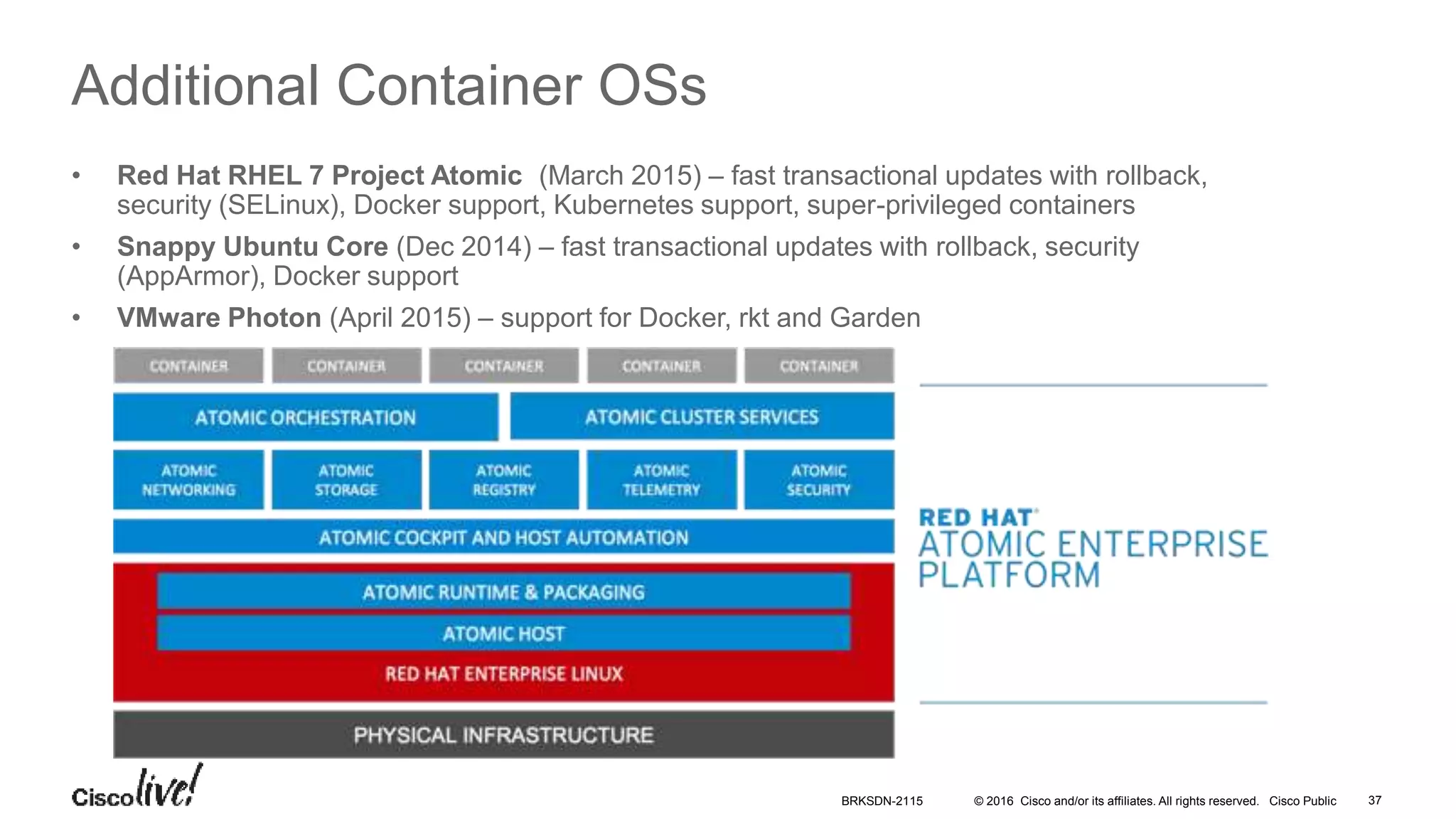 © 2016 Cisco and/or its affiliates. All rights reserved. Cisco Public
Additional Container OSs
• Red Hat RHEL 7 Project Atomic (March 2015) – fast transactional updates with rollback,
security (SELinux), Docker support, Kubernetes support, super-privileged containers
• Snappy Ubuntu Core (Dec 2014) – fast transactional updates with rollback, security
(AppArmor), Docker support
• VMware Photon (April 2015) – support for Docker, rkt and Garden
BRKSDN-2115 37
 