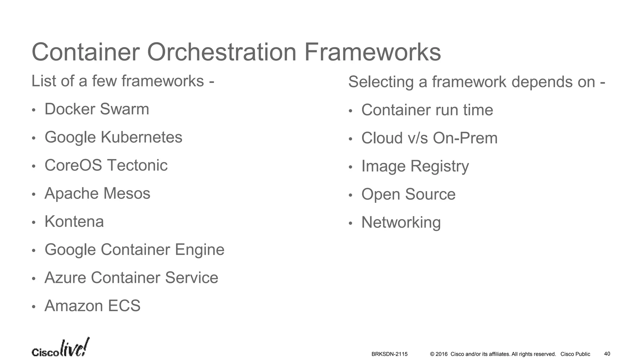 © 2016 Cisco and/or its affiliates. All rights reserved. Cisco Public
Container Orchestration Frameworks
List of a few frameworks -
• Docker Swarm
• Google Kubernetes
• CoreOS Tectonic
• Apache Mesos
• Kontena
• Google Container Engine
• Azure Container Service
• Amazon ECS
Selecting a framework depends on -
• Container run time
• Cloud v/s On-Prem
• Image Registry
• Open Source
• Networking
BRKSDN-2115 40
 