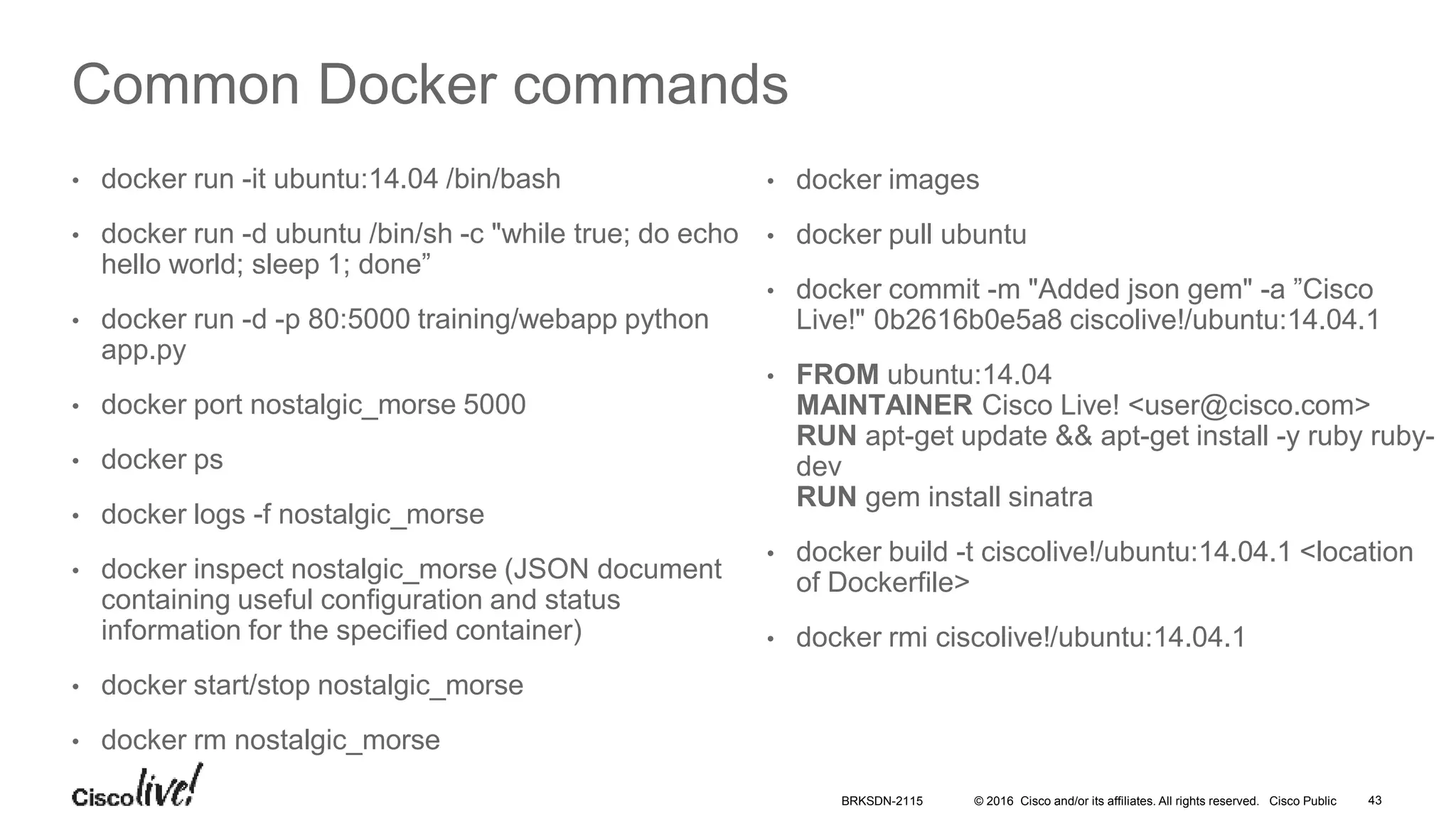© 2016 Cisco and/or its affiliates. All rights reserved. Cisco Public
Common Docker commands
• docker run -it ubuntu:14.04 /bin/bash
• docker run -d ubuntu /bin/sh -c "while true; do echo
hello world; sleep 1; done”
• docker run -d -p 80:5000 training/webapp python
app.py
• docker port nostalgic_morse 5000
• docker ps
• docker logs -f nostalgic_morse
• docker inspect nostalgic_morse (JSON document
containing useful configuration and status
information for the specified container)
• docker start/stop nostalgic_morse
• docker rm nostalgic_morse
• docker images
• docker pull ubuntu
• docker commit -m "Added json gem" -a ”Cisco
Live!" 0b2616b0e5a8 ciscolive!/ubuntu:14.04.1
• FROM ubuntu:14.04
MAINTAINER Cisco Live! <user@cisco.com>
RUN apt-get update && apt-get install -y ruby ruby-
dev
RUN gem install sinatra
• docker build -t ciscolive!/ubuntu:14.04.1 <location
of Dockerfile>
• docker rmi ciscolive!/ubuntu:14.04.1
BRKSDN-2115 43
 