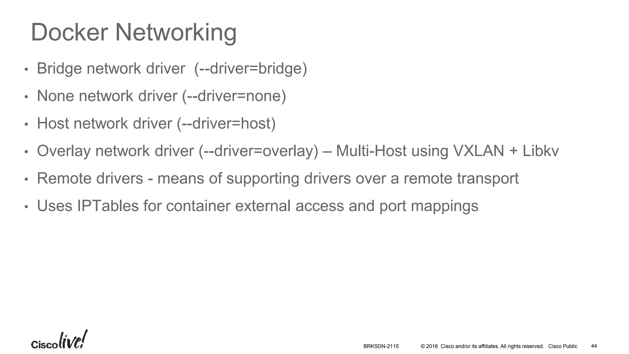 © 2016 Cisco and/or its affiliates. All rights reserved. Cisco Public
Docker Networking
• Bridge network driver (--driver=bridge)
• None network driver (--driver=none)
• Host network driver (--driver=host)
• Overlay network driver (--driver=overlay) – Multi-Host using VXLAN + Libkv
• Remote drivers - means of supporting drivers over a remote transport
• Uses IPTables for container external access and port mappings
BRKSDN-2115 44
 