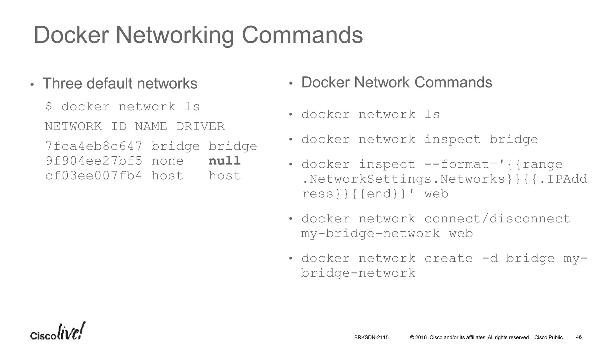 © 2016 Cisco and/or its affiliates. All rights reserved. Cisco Public
Docker Networking Commands
• Three default networks
$ docker network ls
NETWORK ID NAME DRIVER
7fca4eb8c647 bridge bridge
9f904ee27bf5 none null
cf03ee007fb4 host host
• docker network ls
• docker network inspect bridge
• docker inspect --format='{{range
.NetworkSettings.Networks}}{{.IPAdd
ress}}{{end}}' web
• docker network connect/disconnect
my-bridge-network web
• docker network create -d bridge my-
bridge-network
• Docker Network Commands
BRKSDN-2115 46
 