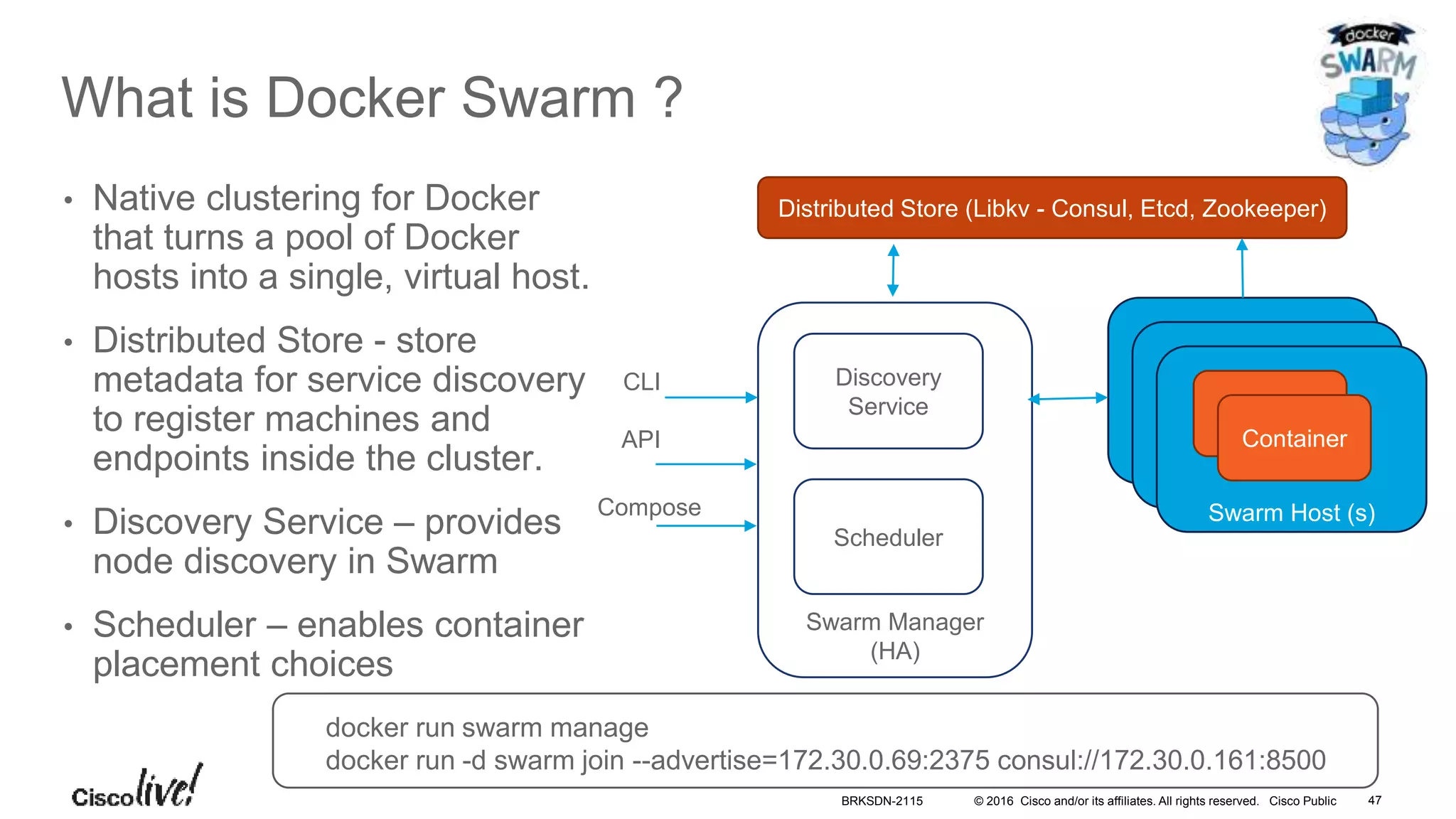 © 2016 Cisco and/or its affiliates. All rights reserved. Cisco Public
What is Docker Swarm ?
• Native clustering for Docker
that turns a pool of Docker
hosts into a single, virtual host.
• Distributed Store - store
metadata for service discovery
to register machines and
endpoints inside the cluster.
• Discovery Service – provides
node discovery in Swarm
• Scheduler – enables container
placement choices
Swarm Manager
(HA)
Docker Host (s)
Distributed Store (Libkv - Consul, Etcd, Zookeeper)
Docker Host (s)
Swarm Host (s)
Discovery
Service
Scheduler
CLI
API
Compose
Container
docker run swarm manage
docker run -d swarm join --advertise=172.30.0.69:2375 consul://172.30.0.161:8500
BRKSDN-2115 47
 
