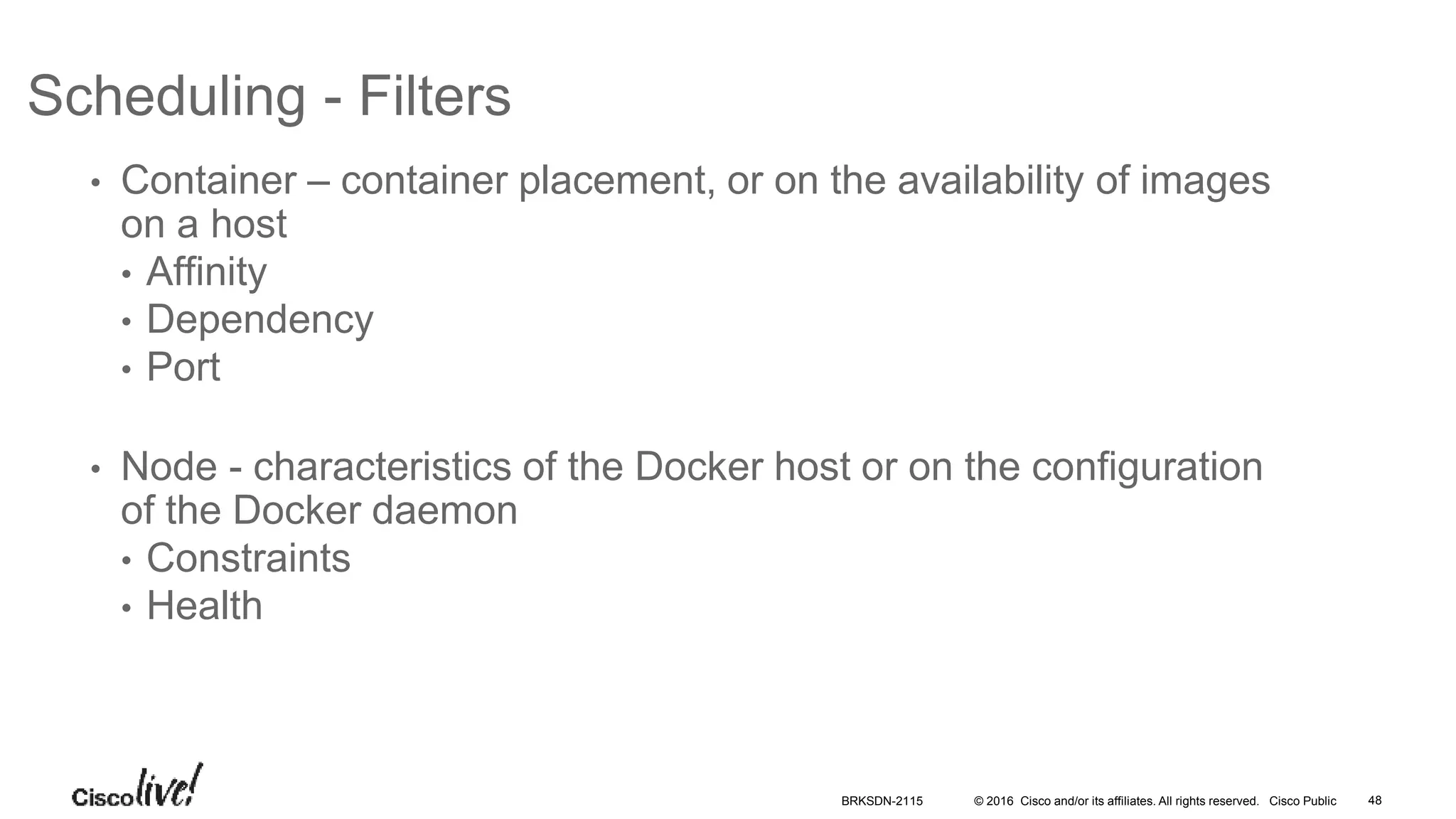 © 2016 Cisco and/or its affiliates. All rights reserved. Cisco Public
Scheduling - Filters
• Container – container placement, or on the availability of images
on a host
• Affinity
• Dependency
• Port
• Node - characteristics of the Docker host or on the configuration
of the Docker daemon
• Constraints
• Health
BRKSDN-2115 48
 