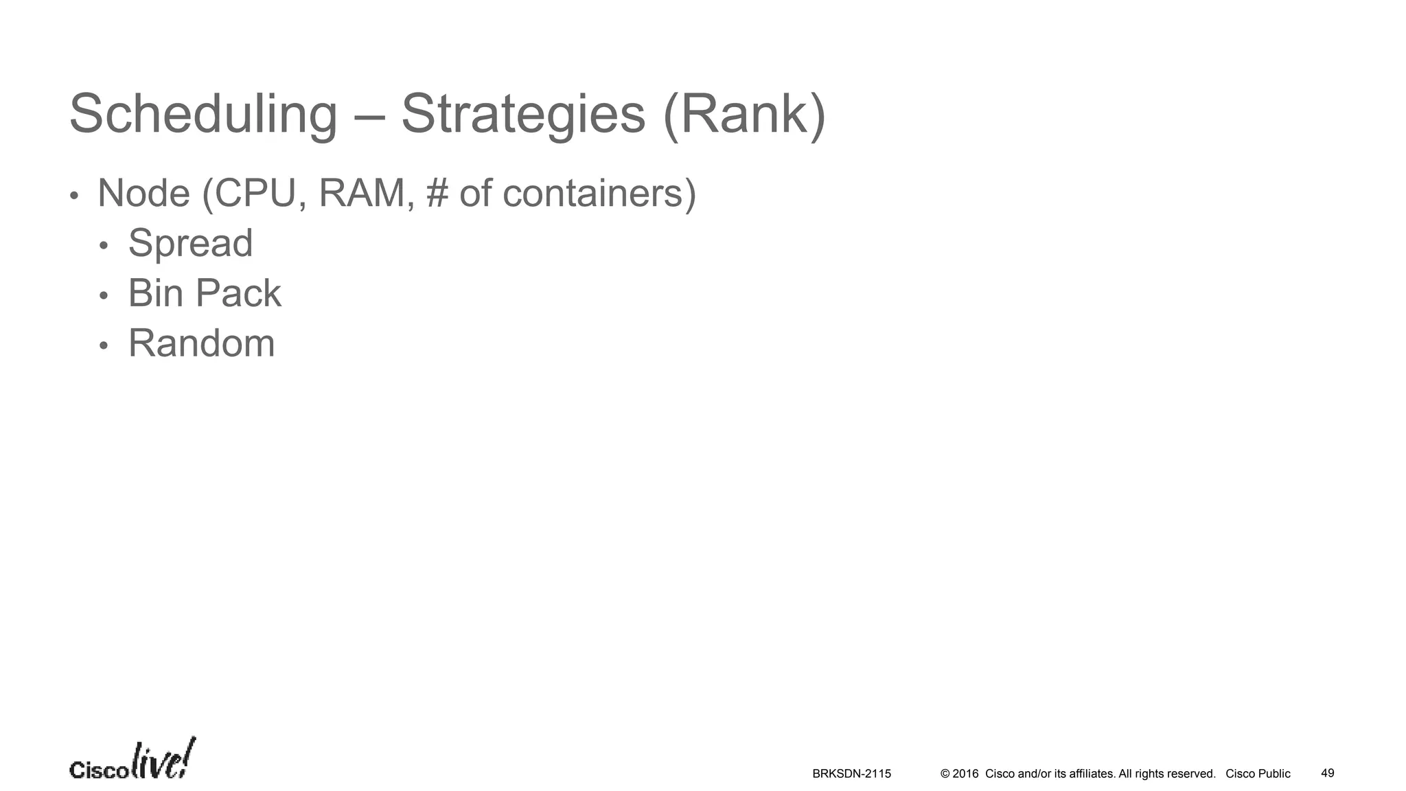 © 2016 Cisco and/or its affiliates. All rights reserved. Cisco Public
Scheduling – Strategies (Rank)
• Node (CPU, RAM, # of containers)
• Spread
• Bin Pack
• Random
BRKSDN-2115 49
 