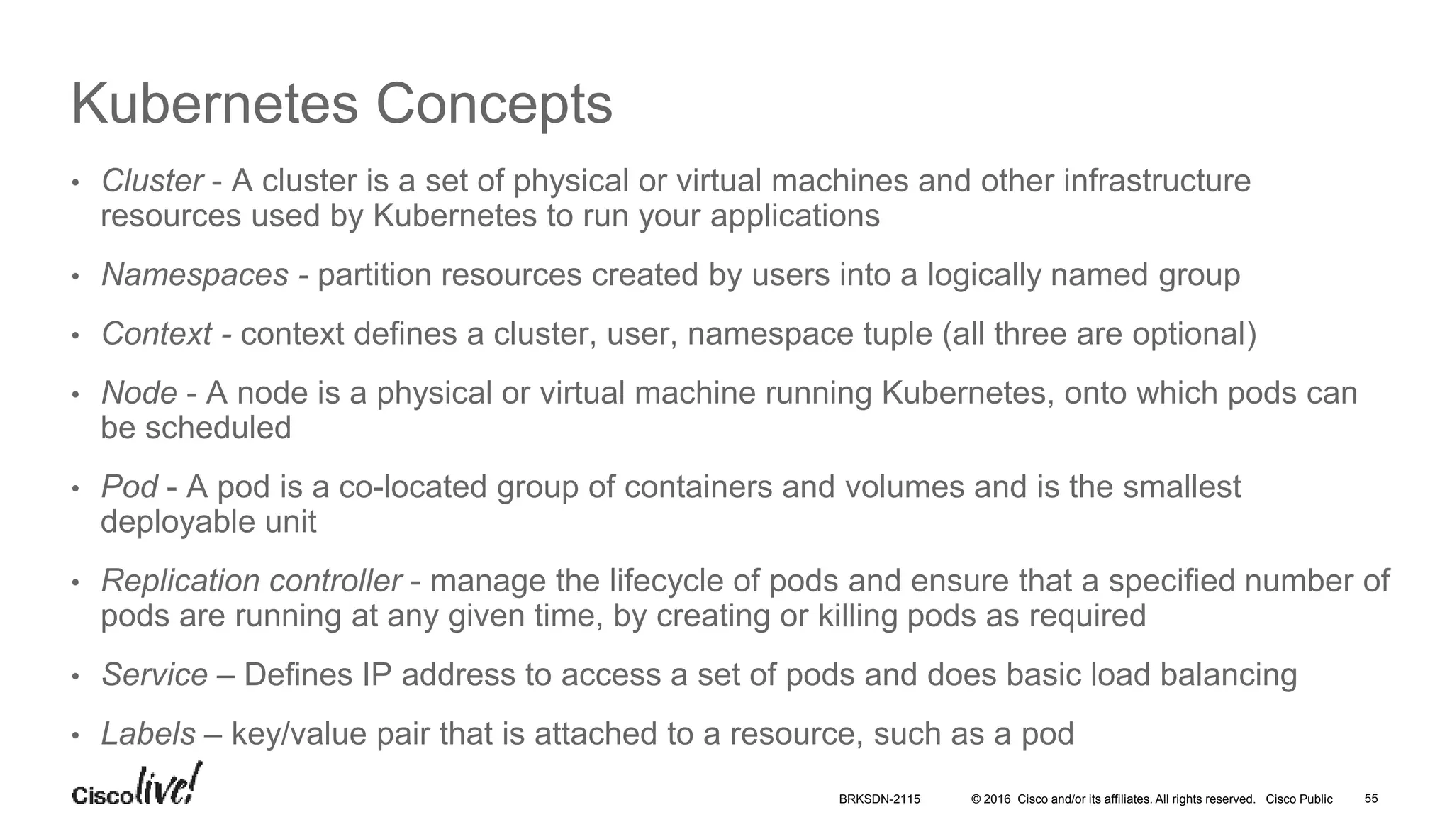 © 2016 Cisco and/or its affiliates. All rights reserved. Cisco Public
Kubernetes Concepts
• Cluster - A cluster is a set of physical or virtual machines and other infrastructure
resources used by Kubernetes to run your applications
• Namespaces - partition resources created by users into a logically named group
• Context - context defines a cluster, user, namespace tuple (all three are optional)
• Node - A node is a physical or virtual machine running Kubernetes, onto which pods can
be scheduled
• Pod - A pod is a co-located group of containers and volumes and is the smallest
deployable unit
• Replication controller - manage the lifecycle of pods and ensure that a specified number of
pods are running at any given time, by creating or killing pods as required
• Service – Defines IP address to access a set of pods and does basic load balancing
• Labels – key/value pair that is attached to a resource, such as a pod
BRKSDN-2115 55
 