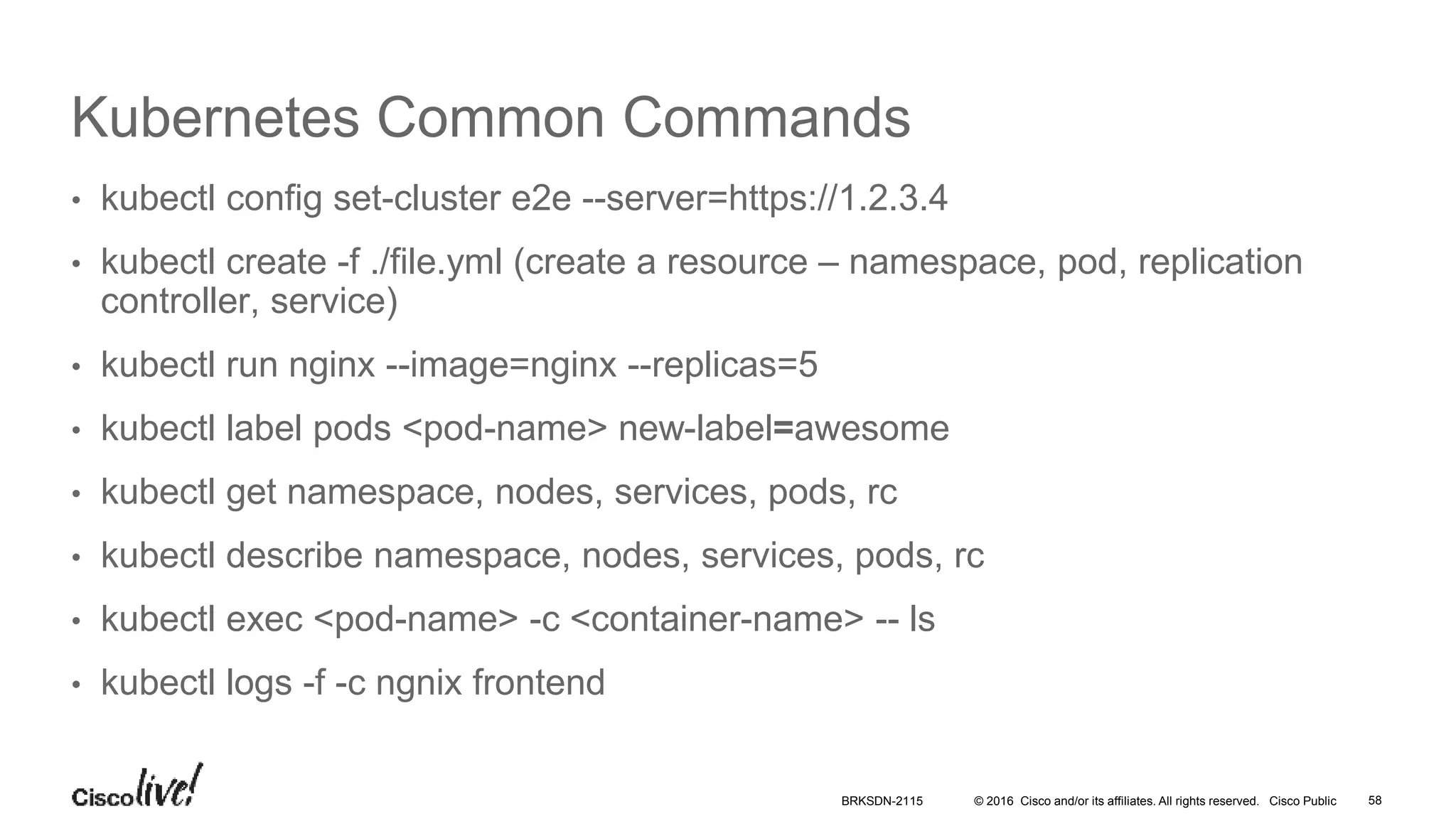 © 2016 Cisco and/or its affiliates. All rights reserved. Cisco Public
Kubernetes Common Commands
• kubectl config set-cluster e2e --server=https://1.2.3.4
• kubectl create -f ./file.yml (create a resource – namespace, pod, replication
controller, service)
• kubectl run nginx --image=nginx --replicas=5
• kubectl label pods <pod-name> new-label=awesome
• kubectl get namespace, nodes, services, pods, rc
• kubectl describe namespace, nodes, services, pods, rc
• kubectl exec <pod-name> -c <container-name> -- ls
• kubectl logs -f -c ngnix frontend
BRKSDN-2115 58
 