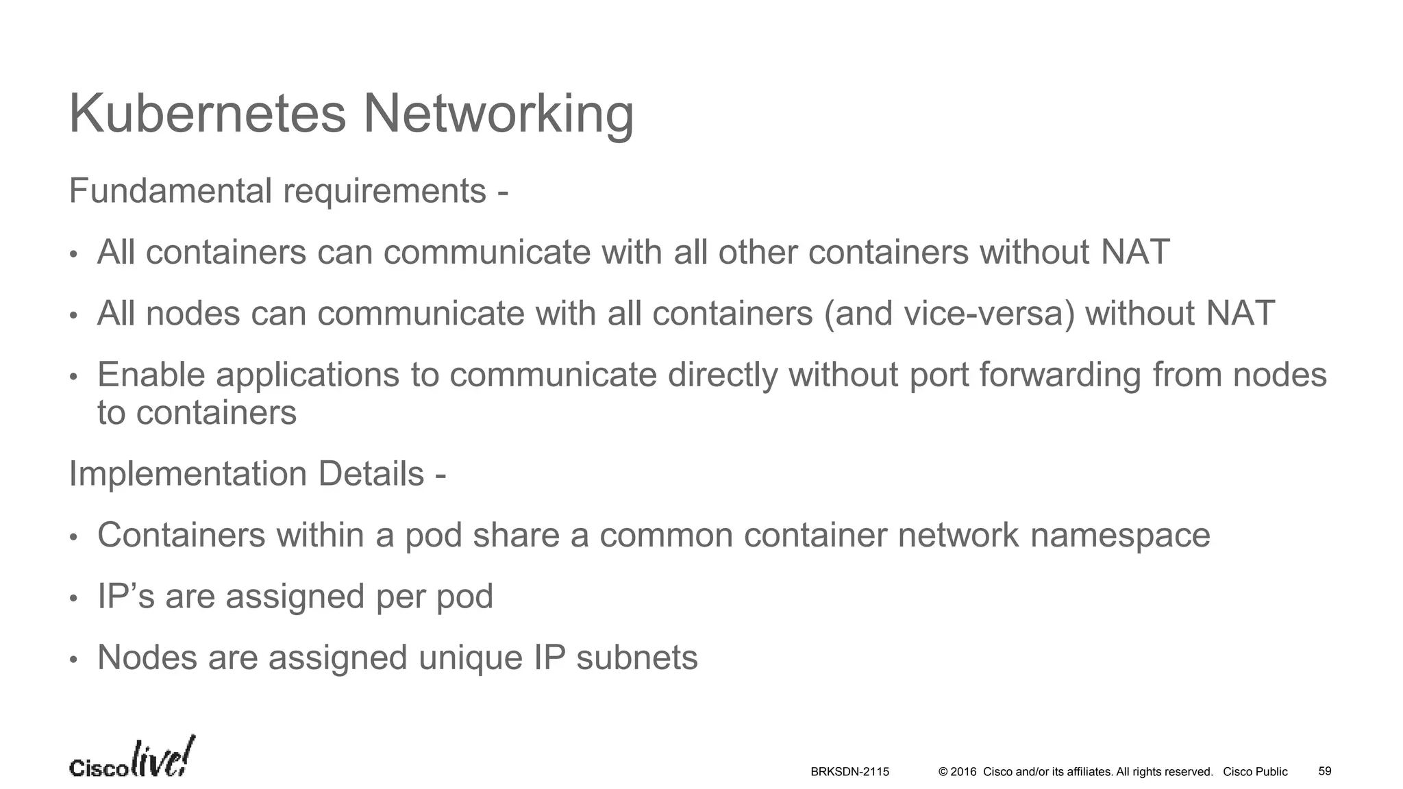 © 2016 Cisco and/or its affiliates. All rights reserved. Cisco Public
Kubernetes Networking
Fundamental requirements -
• All containers can communicate with all other containers without NAT
• All nodes can communicate with all containers (and vice-versa) without NAT
• Enable applications to communicate directly without port forwarding from nodes
to containers
Implementation Details -
• Containers within a pod share a common container network namespace
• IP’s are assigned per pod
• Nodes are assigned unique IP subnets
BRKSDN-2115 59
 
