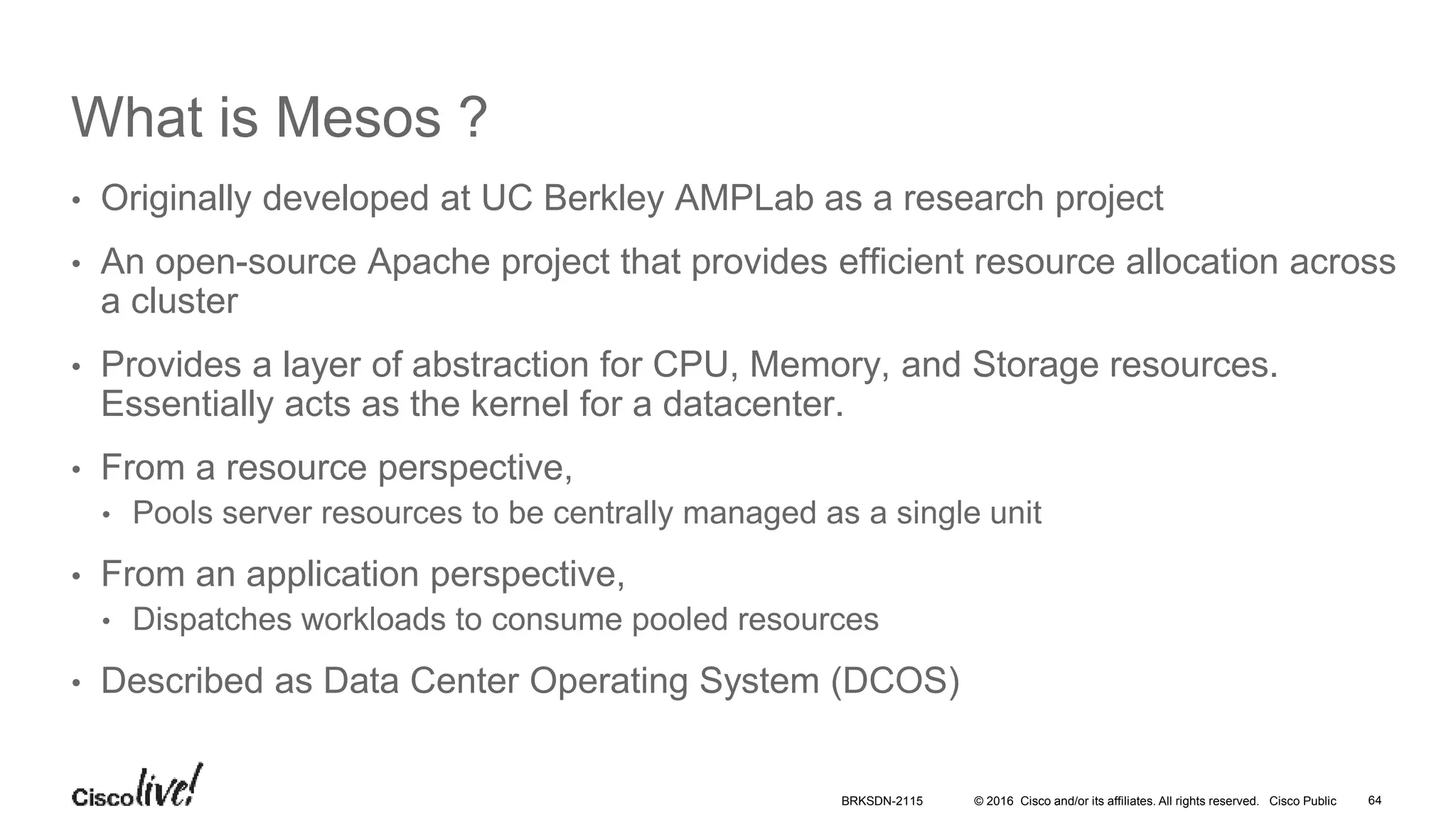 © 2016 Cisco and/or its affiliates. All rights reserved. Cisco Public
What is Mesos ?
• Originally developed at UC Berkley AMPLab as a research project
• An open-source Apache project that provides efficient resource allocation across
a cluster
• Provides a layer of abstraction for CPU, Memory, and Storage resources.
Essentially acts as the kernel for a datacenter.
• From a resource perspective,
• Pools server resources to be centrally managed as a single unit
• From an application perspective,
• Dispatches workloads to consume pooled resources
• Described as Data Center Operating System (DCOS)
BRKSDN-2115 64
 