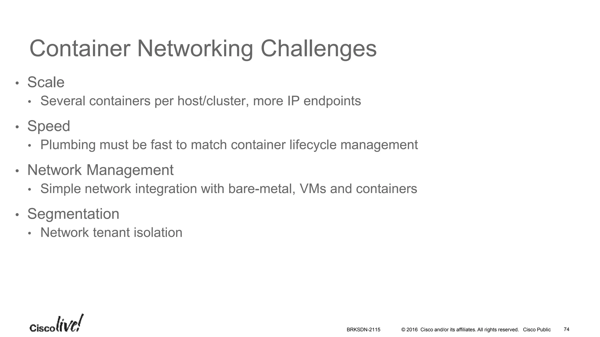 © 2016 Cisco and/or its affiliates. All rights reserved. Cisco Public
Container Networking Challenges
• Scale
• Several containers per host/cluster, more IP endpoints
• Speed
• Plumbing must be fast to match container lifecycle management
• Network Management
• Simple network integration with bare-metal, VMs and containers
• Segmentation
• Network tenant isolation
BRKSDN-2115 74
 