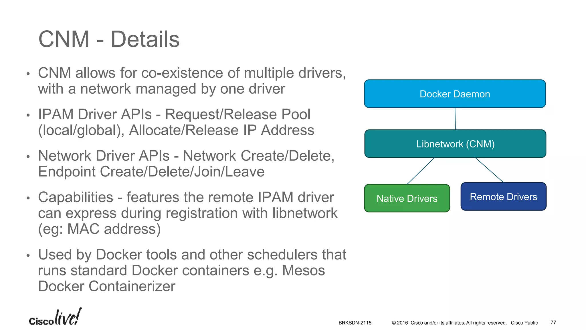 © 2016 Cisco and/or its affiliates. All rights reserved. Cisco Public
CNM - Details
• CNM allows for co-existence of multiple drivers,
with a network managed by one driver
• IPAM Driver APIs - Request/Release Pool
(local/global), Allocate/Release IP Address
• Network Driver APIs - Network Create/Delete,
Endpoint Create/Delete/Join/Leave
• Capabilities - features the remote IPAM driver
can express during registration with libnetwork
(eg: MAC address)
• Used by Docker tools and other schedulers that
runs standard Docker containers e.g. Mesos
Docker Containerizer
Docker Daemon
Libnetwork (CNM)
Native Drivers Remote Drivers
BRKSDN-2115 77
 