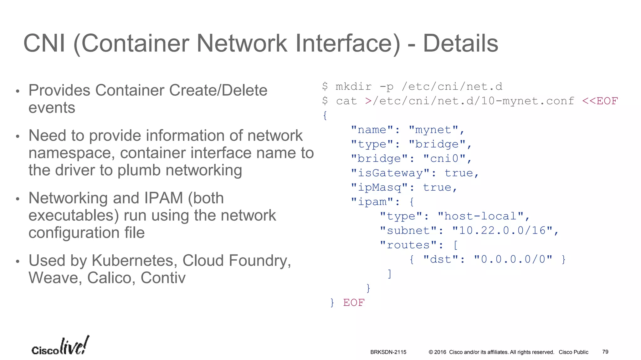 © 2016 Cisco and/or its affiliates. All rights reserved. Cisco Public
CNI (Container Network Interface) - Details
• Provides Container Create/Delete
events
• Need to provide information of network
namespace, container interface name to
the driver to plumb networking
• Networking and IPAM (both
executables) run using the network
configuration file
• Used by Kubernetes, Cloud Foundry,
Weave, Calico, Contiv
$ mkdir -p /etc/cni/net.d
$ cat >/etc/cni/net.d/10-mynet.conf <<EOF
{
"name": "mynet",
"type": "bridge",
"bridge": "cni0",
"isGateway": true,
"ipMasq": true,
"ipam": {
"type": "host-local",
"subnet": "10.22.0.0/16",
"routes": [
{ "dst": "0.0.0.0/0" }
]
}
} EOF
BRKSDN-2115 79
 