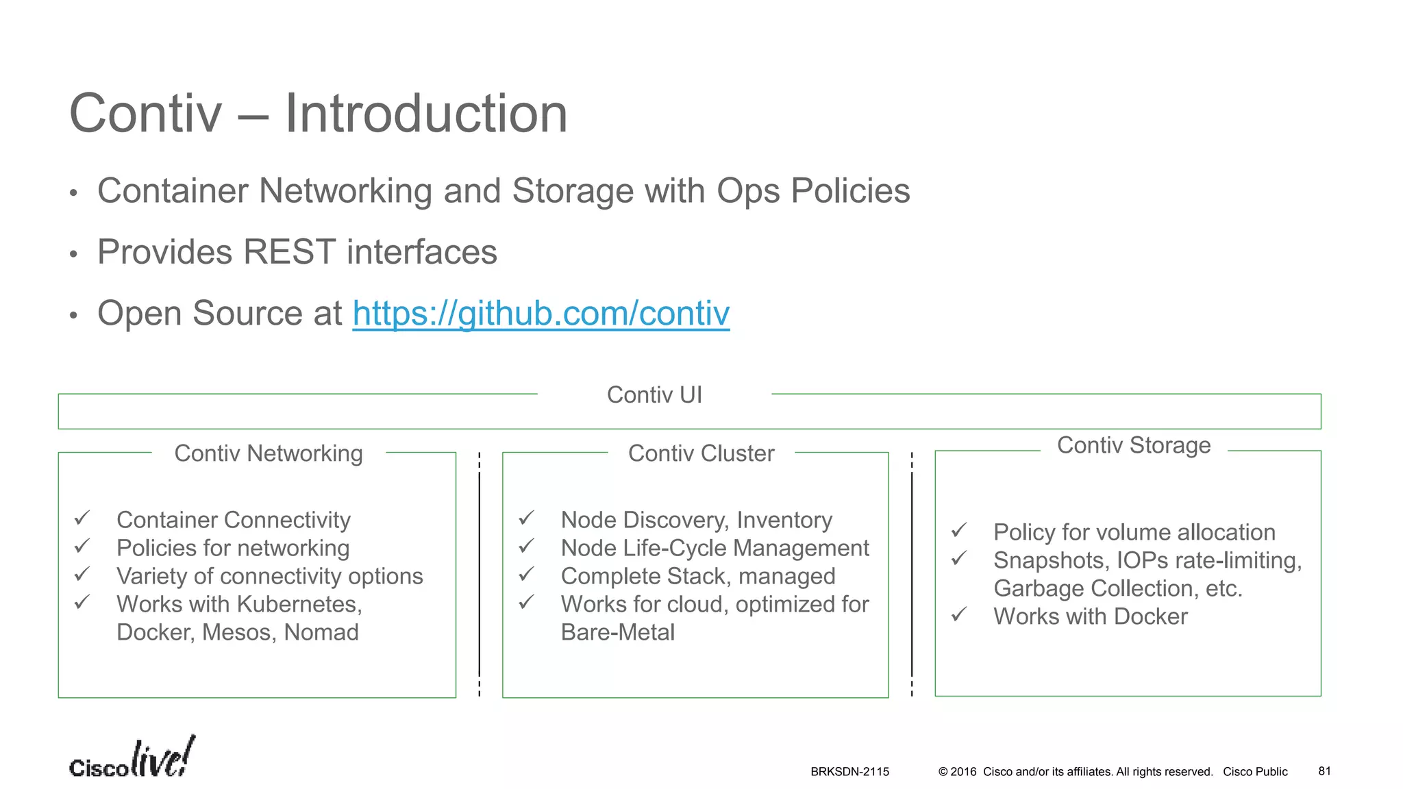 © 2016 Cisco and/or its affiliates. All rights reserved. Cisco Public
Contiv – Introduction
• Container Networking and Storage with Ops Policies
• Provides REST interfaces
• Open Source at https://github.com/contiv
 Container Connectivity
 Policies for networking
 Variety of connectivity options
 Works with Kubernetes,
Docker, Mesos, Nomad
Contiv Networking
 Policy for volume allocation
 Snapshots, IOPs rate-limiting,
Garbage Collection, etc.
 Works with Docker
Contiv Storage
 Node Discovery, Inventory
 Node Life-Cycle Management
 Complete Stack, managed
 Works for cloud, optimized for
Bare-Metal
Contiv Cluster
Contiv UI
BRKSDN-2115 81
 
