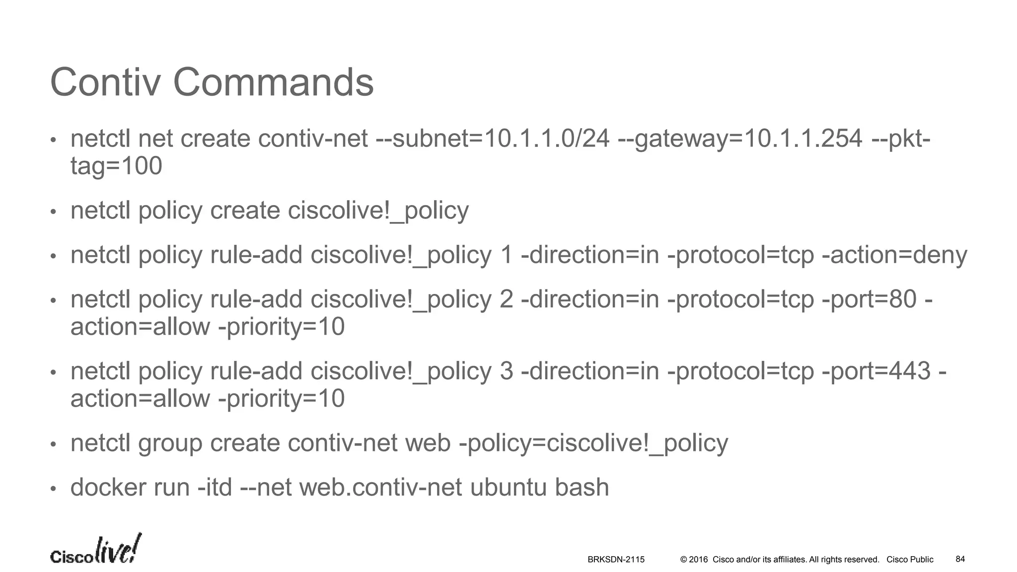 © 2016 Cisco and/or its affiliates. All rights reserved. Cisco Public
Contiv Commands
• netctl net create contiv-net --subnet=10.1.1.0/24 --gateway=10.1.1.254 --pkt-
tag=100
• netctl policy create ciscolive!_policy
• netctl policy rule-add ciscolive!_policy 1 -direction=in -protocol=tcp -action=deny
• netctl policy rule-add ciscolive!_policy 2 -direction=in -protocol=tcp -port=80 -
action=allow -priority=10
• netctl policy rule-add ciscolive!_policy 3 -direction=in -protocol=tcp -port=443 -
action=allow -priority=10
• netctl group create contiv-net web -policy=ciscolive!_policy
• docker run -itd --net web.contiv-net ubuntu bash
BRKSDN-2115 84
 