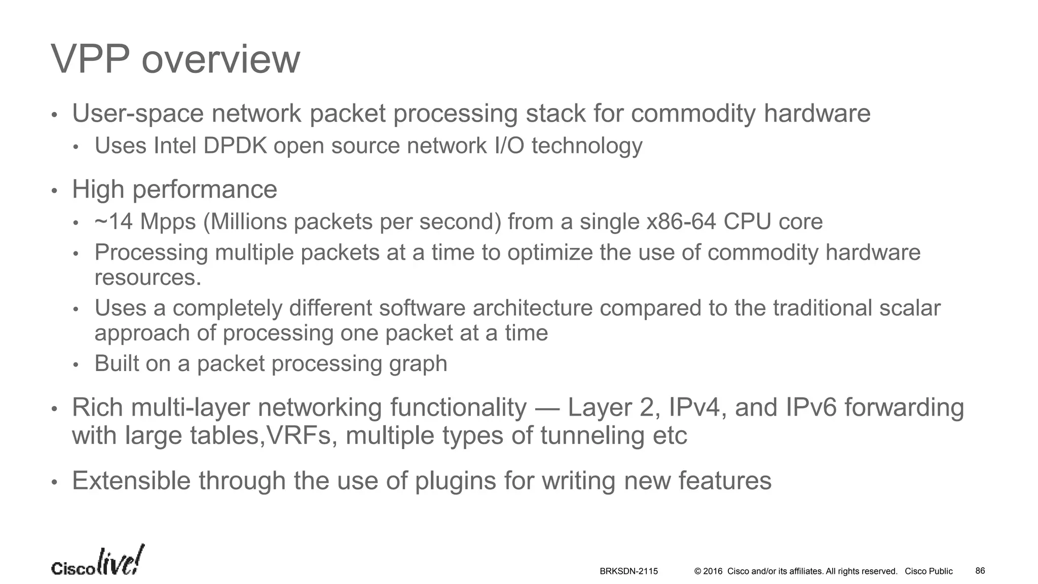 © 2016 Cisco and/or its affiliates. All rights reserved. Cisco Public
VPP overview
• User-space network packet processing stack for commodity hardware
• Uses Intel DPDK open source network I/O technology
• High performance
• ~14 Mpps (Millions packets per second) from a single x86-64 CPU core
• Processing multiple packets at a time to optimize the use of commodity hardware
resources.
• Uses a completely different software architecture compared to the traditional scalar
approach of processing one packet at a time
• Built on a packet processing graph
• Rich multi-layer networking functionality ― Layer 2, IPv4, and IPv6 forwarding
with large tables,VRFs, multiple types of tunneling etc
• Extensible through the use of plugins for writing new features
BRKSDN-2115 86
 