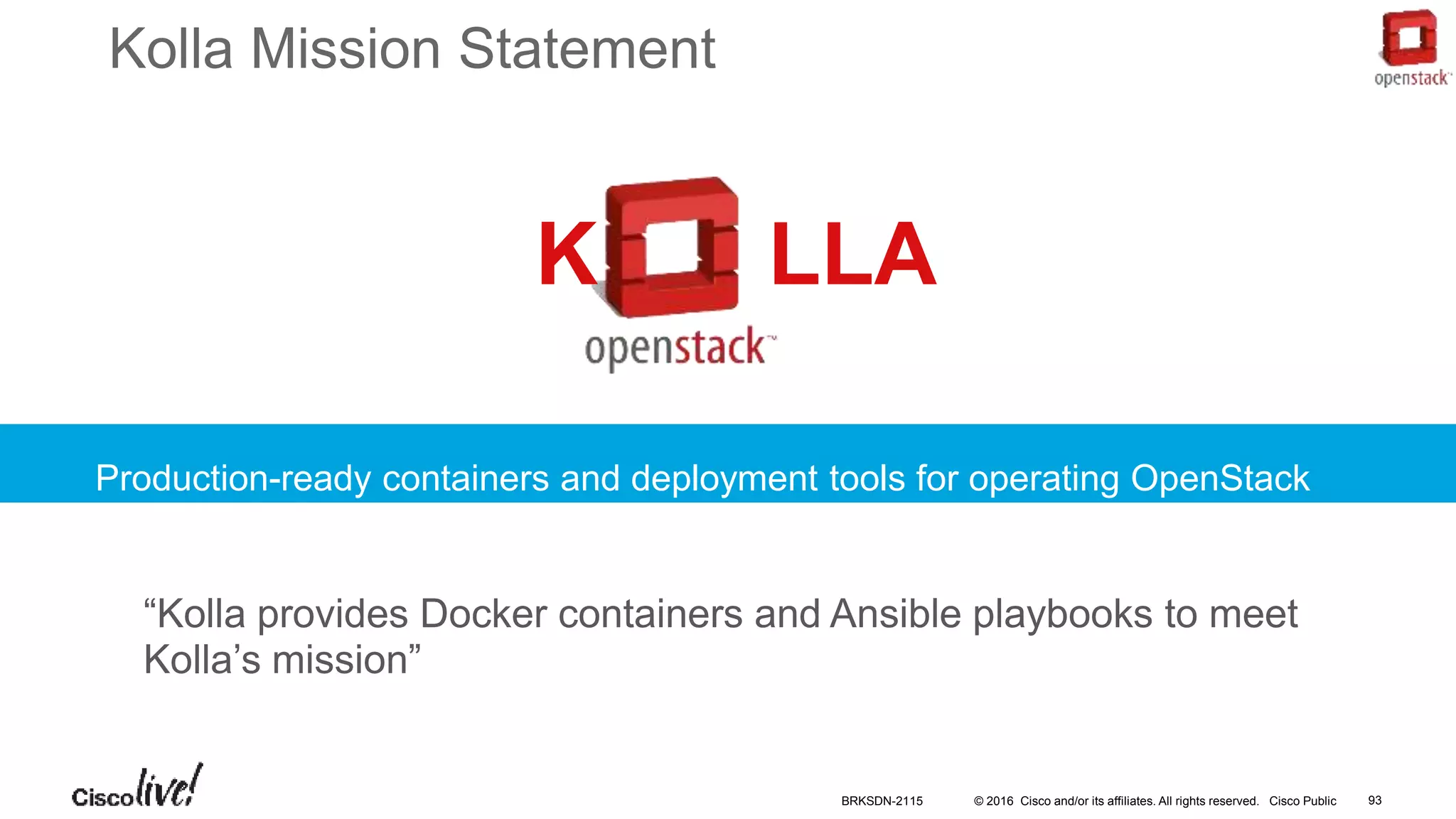 © 2016 Cisco and/or its affiliates. All rights reserved. Cisco Public
Kolla Mission Statement
Production-ready containers and deployment tools for operating OpenStack
clouds
“Kolla provides Docker containers and Ansible playbooks to meet
Kolla’s mission”
K LLA
BRKSDN-2115 93
 