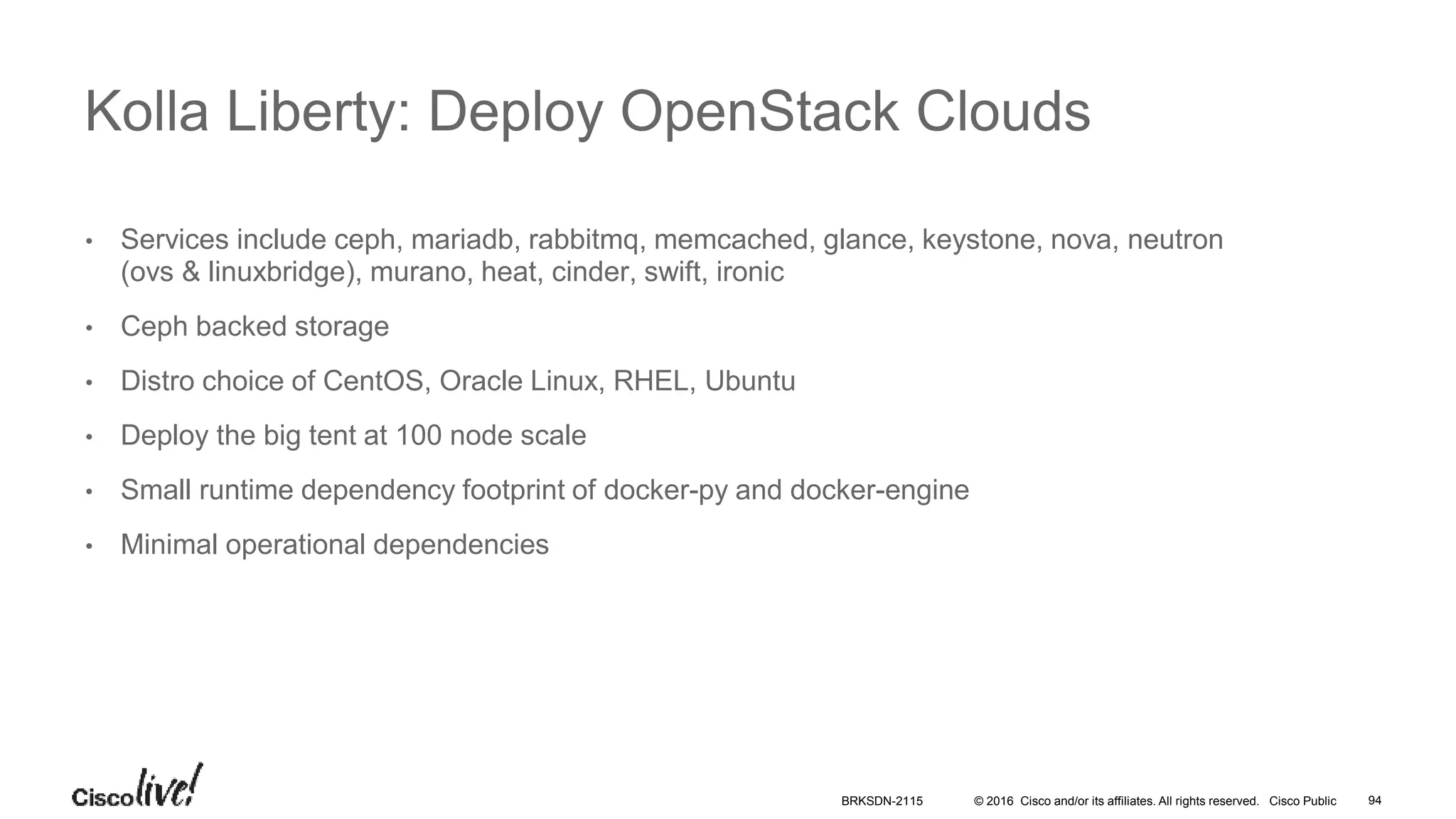 © 2016 Cisco and/or its affiliates. All rights reserved. Cisco Public
• Services include ceph, mariadb, rabbitmq, memcached, glance, keystone, nova, neutron
(ovs & linuxbridge), murano, heat, cinder, swift, ironic
• Ceph backed storage
• Distro choice of CentOS, Oracle Linux, RHEL, Ubuntu
• Deploy the big tent at 100 node scale
• Small runtime dependency footprint of docker-py and docker-engine
• Minimal operational dependencies
Kolla Liberty: Deploy OpenStack Clouds
BRKSDN-2115 94
 