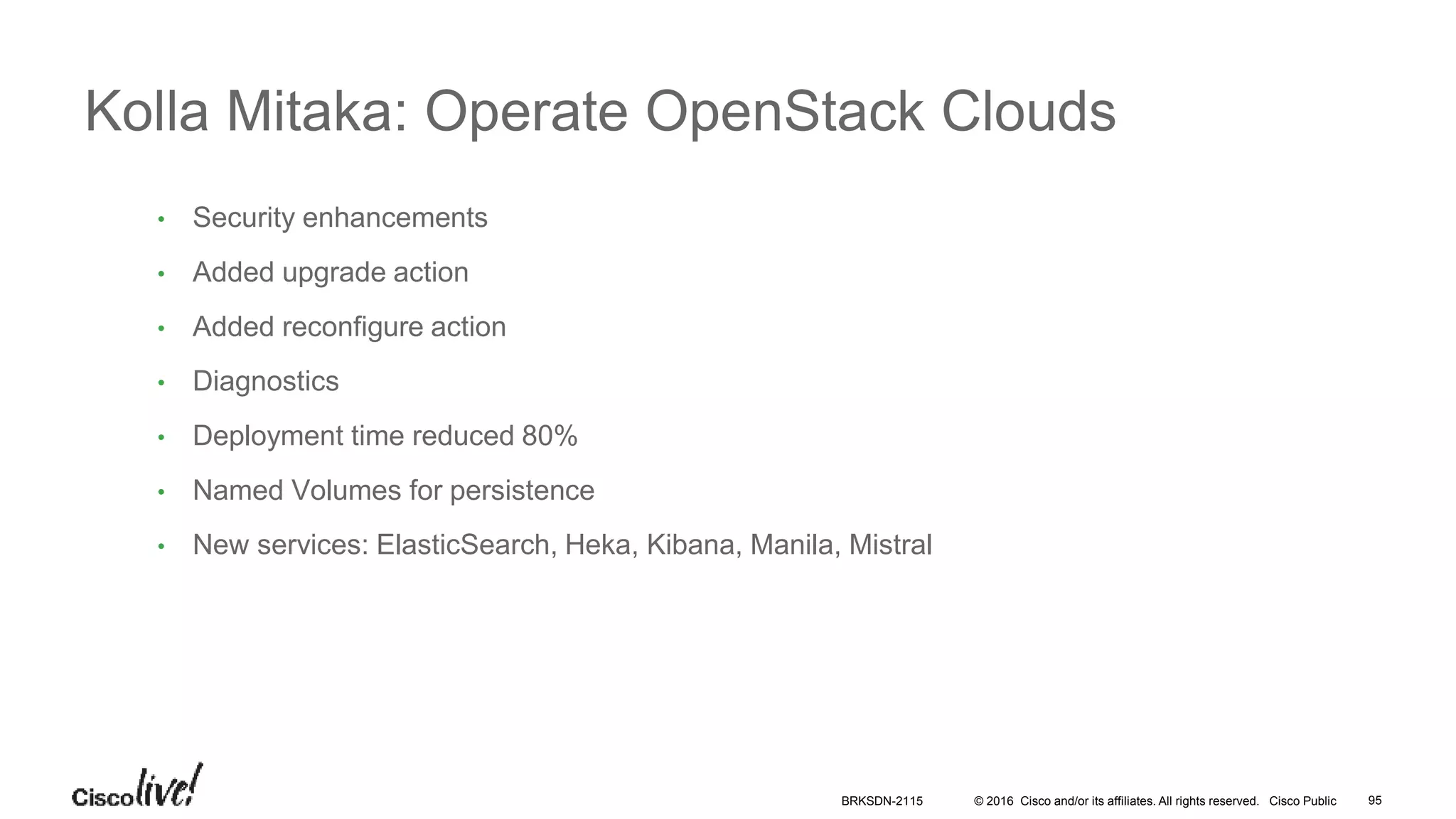 © 2016 Cisco and/or its affiliates. All rights reserved. Cisco Public
• Security enhancements
• Added upgrade action
• Added reconfigure action
• Diagnostics
• Deployment time reduced 80%
• Named Volumes for persistence
• New services: ElasticSearch, Heka, Kibana, Manila, Mistral
Kolla Mitaka: Operate OpenStack Clouds
BRKSDN-2115 95
 