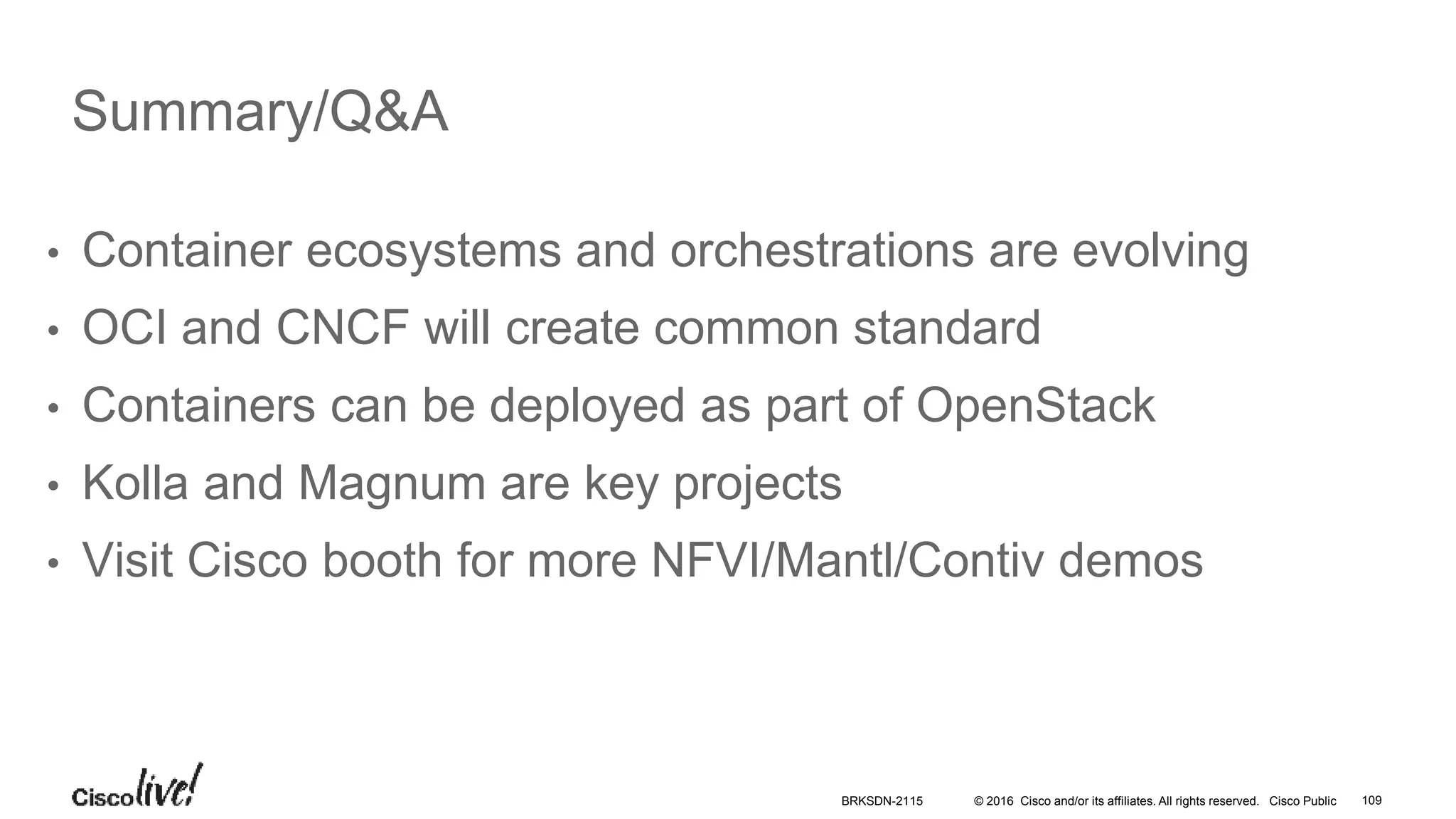 © 2016 Cisco and/or its affiliates. All rights reserved. Cisco Public 109
• Container ecosystems and orchestrations are evolving
• OCI and CNCF will create common standard
• Containers can be deployed as part of OpenStack
• Kolla and Magnum are key projects
• Visit Cisco booth for more NFVI/Mantl/Contiv demos
Summary/Q&A
BRKSDN-2115
 
