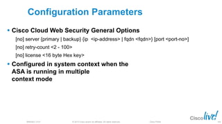 © 2013 Cisco and/or its affiliates. All rights reserved.BRKSEC-2101 Cisco Public 106
Configuration Parameters
 Cisco Cloud Web Security General Options
[no] server {primary | backup} {ip <ip-address> | fqdn <fqdn>} [port <port-no>]
[no] retry-count <2 - 100>
[no] license <16 byte Hex key>
 Configured in system context when the
ASA is running in multiple
context mode
 